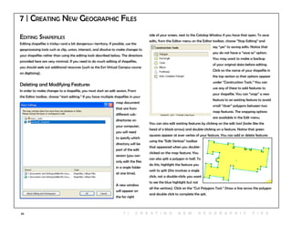 65
7 | Creating New Geographic Files
Editing Shapefiles
Editing shapefiles is tricky—and a bit dangerous—territory. If possible, use the
geoprocessing tools such as clip, union, intersect, and dissolve to make changes to
your shapefiles rather than using the editing tools described below. The directions
provided here are very minimal. If you need to do much editing of shapefiles,
you should seek out additional resources (such as the Esri Virtual Campus course
on digitizing).
Deleting and Modifying Features
In order to make changes to a shapefile, you must start an edit session. From
the Editor toolbar, choose “start editing.” If you have multiple shapefiles in your
map document
that are from
different sub-
directories on
your computer,
you will need
to specify which
directory will be
part of the edit
session (you can
only edit the files
in a single folder
at one time).
A new window
will appear on
the far right
side of your screen, next to the Catalog Window if you have that open. To save
edits, from the Editor menu on the Editor toolbar, choose “Stop Editing” and
say “yes” to saving edits. Notice that
you do not have a “save as” option.
You may want to make a backup
of your original data before editing.
Click on the name of your shapefile in
the top section so that options appear
under “Construction Tools.” You can
use any of these to add features to
your shapefile. You can “snap” a new
feature to an existing feature to avoid
small “sliver” polygons between two
map features. The snapping options
are available in the Edit menu.
You can also edit existing features by clicking on the edit tool (looks like the
head of a black arrow) and double-clicking on a feature. Notice that green
squares appear at ever vertex of your feature. You can add or delete features
using the “Edit Vertices” toolbar
that appeared when you double-
clicked on the map feature. You
can also split a polygon in half. To
do this, highlight the feature you
wish to split (this involves a single
click, not a double-click; you want
to see the blue highlight but not
all the vertices). Click on the “Cut Polygons Tool.” Draw a line across the polygon
and double click to complete the spit.
7 | C r e at i n g n e w g e o g r a p h i c f i e s
 