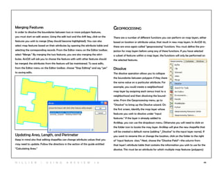 66
Merging Features
In order to dissolve the boundaries between two or more polygon features,
you must start an edit session. Using the edit tool and the shift key, click on the
features you wish to merge (they should become highlighted). You can also
select map features based on their attributes by opening the attribute table and
selecting the corresponding records. From the Editor menu on the Editor toolbar,
select “Merge.” By merging the two features, you are also merging the attri-
butes. ArcGIS will ask you to choose the feature with with other features should
be merged; the attributes from this feature will be maintained. To save edits,
from the Editor menu on the Editor toolbar, choose “Stop Editing” and say “yes”
to saving edits.
Updating Area, Length, and Perimeter
Keep in mind also that editing shapefiles can change attribute values that you
may need to update. Follow the directions in the section of this guide entitled
“Calculating Area.”
Geoprocessing
There are a number of different functions you can perform on map layers, either
based on location or attribute value, that result in new map layers. In ArcGIS 10,
these are once again called “geoprocessing” functions. You must define the pro-
jection for map layers before using any of these functions. If you have selected
a subset of features within a map layer, the functions will only be performed on
the selected features.
Dissolve
The dissolve operation allows you to collapse
the boundaries between polygons if they share
the same value on a particular attribute. For
example, you could create a neighborhood
map layer by assigning each census tract to a
neighborhood and then dissolving the bound-
aries. From the Geoprocessing menu, go to
“Dissolve” to bring up the Dissolve wizard. On
the first screen, identify the map layer whose
features you wish to dissolve under “input
features.” If the layer is already added to
ArcMap, you can use the dropdown menu. Otherwise you will need to click on
the folder icon to locate the may layer. ArcMap will give the new shapefile that
will be created a default name (adding “_Dissolve” to the input layer name). If
you want to rename this or change the location, click on the folder to the right
of “input feature class.” Next, choose the “Dissolve Field”--the column from
that layer’s attribute table that contains the information you wish to use for the
dissolve. This must be an attribute for which multiple map features (polygons)
H i l l ie r | U si n g A r c v ie w 1 0
 