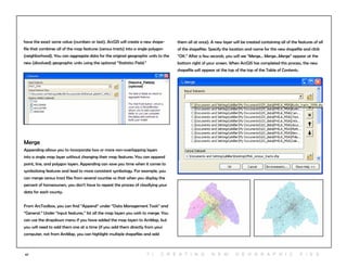 67
have the exact same value (numbers or text). ArcGIS will create a new shape-
file that combines all of the map features (census tracts) into a single polygon
(neighborhood). You can aggregate data for the original geographic units to the
new (dissolved) geographic units using the optional “Statistics Field.”
them all at once). A new layer will be created containing all of the features of all
of the shapefiles. Specify the location and name for this new shapefile and click
“OK.” After a few seconds, you will see “Merge... Merge...Merge” appear at the
bottom right of your screen. When ArcGIS has completed this process, the new
shapefile will appear at the top of the top of the Table of Contents.
Merge
Appending allows you to incorporate two or more non-overlapping layers
into a single map layer without changing their map features. You can append
point, line, and polygon layers. Appending can save you time when it comes to
symbolizing features and lead to more consistent symbology. For example, you
can merge census tract files from several counties so that when you display the
percent of homeowners, you don’t have to repeat the process of classifying your
data for each county.
From ArcToolbox, you can find “Append” under “Data Management Tools” and
“General.” Under “input features,” list all the map layers you wish to merge. You
can use the dropdown menu if you have added the map layers to ArcMap, but
you will need to add them one at a time (if you add them directly from your
computer, not from ArcMap, you can highlight multiple shapefiles and add
7 | C r e at i n g n e w g e o g r a p h i c f i e s
 