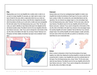 68
Clip
Clipping allows you to turn one shapefile into a cookie-cutter in order to cut
out part of a larger shapefile. For example, you might need to create a map
layer of streets for the area within a single police district but your street cen-
terline file covers the entire city. Using a street file that is clipped by the police
district boundaries will allow you to work with a smaller and more manageable
file that looks neater. From the Geoprocessing menu, go to “Clip.” On the next
screen, you need to identify an input feature (the layer to be clipped) and the
clip features (cookie cutter). The default name for the new shapefile will be the
input feature name plus “_Clip.” If you want to change this or the location of the
new file, click on the folder to the right. You can leave “Cluster Tolerance’ at 0.
Changing it will allow slightly mismatched map layers to be considered “coinci-
dent.”
Intersect
Intersect allows you to fuse two overlapping layers together to create a new
shapefile that includes the attributes of both layers for the area in which the
layers overlap. In effect, this combines the union (described below) and clip
operations. You can intersect two polygon layers or a line and polygon layer.
From the Geoprocessing menu, select “Intersect.” On the next screen, select the
input features. The default name for the new shapefile will be the first input
feature name plus “_Intersect.” If you want to change this or the location of the
new file, click on the folder to the right. If you intersect a line and polygon layers,
the resulting shapefile will contain “polylines” that act like lines. If you intersect
polygon layers, the resulting shapefile will contain polygons. Length, perimeter,
and area values will be inaccurate after you perform an intersection, so if you
need these, be sure to recalculate them.
Union
Union is similar to intersection in that it fuses the boundaries of two layers
together, but rather than clipping the resulting shapefile to include only the area
covered by both, it creates a new shapefile that covers the combined extent of
the layers. From the Geoprocessing menu, choose “Union.” On the next screen,
select the input features. The default name for the new shapefile will be the first
input feature name plus “_Union.” If you want to change this or the location of
the new file, click on the folder to the right.
+ =
H i l l ie r | U si n g A r c v ie w 1 0
 