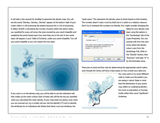 72
It will take a few seconds for ArcMap to generate the density map. You will
see the words “Density... Density... Density” appear at the bottom right of your
screen while it is still processing. Be patient because this is a lot of processing.
In effect, ArcGIS is calculating the number of points within the search radius
you specified for every cell across the area covered by your point shapefile and
weighting the points based upon how close they are to the cell. A new raster
layer will appear in your Table of Contents, under your point shapefile. Turn off
your point shapefile so you can inspect the new layer.
If you zoom in on the density map, you will be able to see the individual cells
that make up the raster surface. Each of these cells will be the size you specified
when you calculated the raster density. If your map looks too grainy, even when
you are zoomed out, try a smaller cell size. Use the Identify (“i”) tool to identify
the attributes for an individual cell. Notice that there is just one attribute, the
“pixel value.” This represents the density value of points based on that location.
The number doesn’t mean much by itself, but it is useful as a relative measure.
Don’t try to interpret the numbers too literally. You might consider changing the
labels for your density map
layer using the options in
the “Symbology” tab of the
Layer Properties. You can
exclude cells from the color
ramp where the density
value is zero from the
Symbology Tab. Click on
the “Classify” button, then
“Exclusion” and type “0” in
for the Excluded value.
There are no hard and fast rules for determining the appropriate search radius,
even though this choice will have a big impact on how smooth your data are.
You may want to try severl different
radii to make sure the pattern you
are seeing is robust. Keep in mind
that the distribution of your points
may reflect an underlying distribu-
tion (such as population or housing
stock) rather than some “significant”
clustering.
H i l l ie r | U si n g A r c v ie w 1 0
 