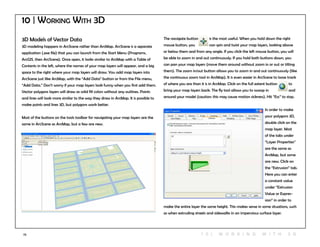 73
3D Models of Vector Data
3D modeling happens in ArcScene rather than ArcMap. ArcScene is a separate
application (.exe file) that you can launch from the Start Menu (Programs,
ArcGIS, then ArcScene). Once open, it looks similar to ArcMap with a Table of
Contents in the left, where the names of your map layers will appear, and a big
space to the right where your map layers will draw. You add map layers into
ArcScene just like ArcMap, with the “Add Data” button or from the File menu,
“Add Data.” Don’t worry if your map layers look funny when you first add them.
Vector polygons layers will draw as solid fill colors without any outlines. Points
and lines will look more similar to the way they draw in ArcMap. It is possible to
make points and lines 3D, but polygons work better.
Most of the buttons on the tools toolbar for navigating your map layers are the
same in ArcScene as ArcMap, but a few are new.
The navigate button	 is the most useful. When you hold down the right
mouse button, you 	 can spin and twist your map layers, looking above
or below them and from any angle. If you click the left mouse button, you will
be able to zoom in and out continuously. If you hold both buttons down, you
can pan your map layers (move them around without zoom in or out or tilting
them). The zoom in/out button allows you to zoom in and out continuously (like
the continuous zoom tool in ArcMap). It is even easier in ArcScene to loose track
of where you are than it is in ArcMap. Click on the full extent button 	 to
bring your map layers back. The fly tool allows you to swoop in 	 and
around your model (caution: this may cause motion sickness). Hit “Esc” to stop.
In order to make
your polygons 3D,
double click on the
map layer. Most
of the tabs under
“Layer Properties”
are the same as
ArcMap, but some
are new. Click on
the “Extrusion” tab.
Here you can enter
a constant value
under “Extrusion
Value or Expres-
sion” in order to
make the entire layer the same height. This makes sense in some situations, such
as when extruding streets and sidewalks in an impervious surface layer.
10 | Working With 3D
1 0 | W O R K ING WI T H 3 D
 