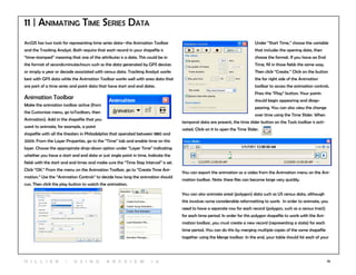76
11 | Animating Time Series Data
ArcGIS has two tools for representing time series data--the Animation Toolbar
and the Tracking Analyst. Both require that each record in your shapefile is
“time-stamped” meaning that one of the attributes is a date. This could be in
the format of seconds:minutes:hours such as the data generated by GPS devices
or simply a year or decade associated with census data. Tracking Analyst works
best with GPS data while the Animation Toolbar works well with area data that
are part of a time series and point data that have start and end dates.
Animation Toolbar
Make the animation toolbar active (from
the Customize menu, go toToolbars, then
Animation). Add in the shapefile that you
want to animate, for example, a point
shapefile with all the theaters in Philadelphia that operated between 1880 and
2009. From the Layer Properties, go to the “Time” tab and enable time on this
layer. Choose the appropirate drop-down option under “Layer Time” indicating
whether you have a start and end date or just single point in time. Indicate the
fields with the start and end times and make sure the “Time Step Interval” is set.
Click “OK.” From the menu on the Animation Toolbar, go to “Create Time Ani-
mation.” Use the “Animation Controls” to decide how long the animation should
run. Then click the play button to watch the animation.
Under “Start Time,” choose the variable
that includes the opening date, then
choose the format. If you have an End
Time, fill in those fields the same way.
Then click “Create.” Click on the button
the far right side of the Animation
toolbar to access the animation controls.
Press the “Play” button. Your points
should begin appearing and disap-
pearing. You can also view the change
over time using the Time Slider. When
temporal data are present, the time slider button on the Tools toolbar is acti-
vated. Click on it to open the Time Slider.
You can export the animation as a video from the Animation menu on the Ani-
mation toolbar. Note: these files can become large very quickly.
You can also animate areal (polygon) data such as US census data, although
this involves some considerable reformatting to work. In order to animate, you
need to have a separate row for each record (polygon, such as a census tract)
for each time period. In order for this polygon shapefile to work with the Ani-
mation toolbar, you must create a new record (representing a state) for each
time period. You can do this by merging multiple copies of the same shapefile
together using the Merge toolbar. In the end, your table should list each of your
H i l l ie r | U si n g A r c v ie w 1 0
 