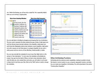 6
.shx. Within ArcCatalog, you will see only a single file. This is especially helpful
when you are moving or copying data.
View from Catalog Window	 View from My Computer
You can add data to ArcMap by dragging and dropping files from ArcWindow.
The icons used to represent the data indicate the type of data. A light green icon
with lines (broad_street_line.shp) indicates a line shapefile; a light green icon
with three dots (highspeed_stations.shp) indicates a point shapefile; a light green
icon with a square cut into three pieces is a polygon shapefile. An icon with a
white square and two columns of lines (BusStop_TotalLines.dbf) is a table.
You can view and edit the metadata for any of your files. Right click on a file
and go to “item description.” In most cases, the metadata will probably be
empty. If you get into the habit of filling in at least a basic description about
what the data are, who created them and when, you will make it much easier
to keep track of and share your files. Click on the “Edit” button to add or change
the metadata.
Other ArcCatalog Functions
ArcCatalog also has extensive search capabilities, making it possible to locate
files based on name, location on your computer, geographic location, and date.
You can create new shapefiles in ArcCatalog. This will be described in the section
“Creating New Shapefiles.”
H i l l ie r | U si n g A r c v ie w 1 0
 