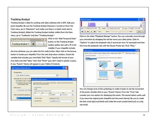 78
Tracking Analyst
Tracking Analyst is ideal for working with data collected with a GPS. Add your
point shapefile. Be sure the Tracking Analyst Extension is turned on (from the
Tools menu, go to “Extensions” and make sure there is a check mark next to
Tracking Analyst). Make the Tracking Analyst toolbar visible (from the View
menu, go to “Toolbards” and then “Tracking Analyst.”
Click on the “Add Temporal Data”
button on the Tracking Analyst
toolbar (yellow dot with a + in the
middle). If your shapefile includes
the time attribute, you can select the first radio button. Next, click on the browse
button to locate your shapefile. From the next drop-down window, choose the
variable that includes your time field. Click “Next.” Specify the format of your
time data and click “Next,” then click “Finish” (you don’t need to specify a query.
A new “Events” theme will appear in your Table of Contents.
Click on the white “Playback Manger” button. You can manually move through
your animation by dragging the red bar across your data points. Click on
“Options” to adjust the playback rate (1 second per hour, for example) and then
fine-tune the playback rate with the Slower-Faster bar. Push “Play.”
You can change some of the symbology to make it easier to see the movement
of the points. Double-click on your “Events” theme. From the “Time” tab,
consider your two options for displaying the events. The second option works well
if you have the original point shapefile (not the event theme). Be sure to make
the dots small (2pt) and black and make the event symbol bold (such as a big
red circle).
H i l l ie r | U si n g A r c v ie w 1 0
 