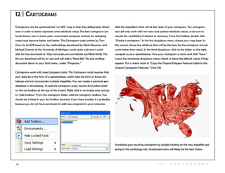 79
12 | Cartograms
Cartograms are the quintessential “un-GIS” map in that they deliberately distort
area in order to better represent some attribute value. The best cartograms are
hand-drawn, but in recent years, automated computer routines for reshaping
maps have become better and better. The Cartogram script written by Tom
Gross for ArcGIS based on the methodology developed by Mark Newman and
Michael Gastner at the University of Michigan works quite well and is avail-
able for free download at http://arcscripts.esri.com/details.asp?dbid=15638. The
file you download will be an .exe and will add a “Read Me” file and ArcMap
document demo to your Start menu, under “Programs.”
Cartograms work with areal (polygon) data. This Cartogram script requires that
your data be in the form of a geodatabase, which take the form of Access da-
tabases and can incorporate multiple shapefiles. You can create a personal geo-
database in ArcCatalog. To add the cartogram script, launch ArcToolbox (click
on the red toolbox at the top of the screen). Right click in an empty area and go
to “add toolbox.” From the cartogram folder, add the cartogram toolbox. You
should see it listed in your ArcToolbox favorites. If you have trouble, it is probably
because you do not have permission to add new programs to your computer.
Add the shapefile in that will be the basis of your cartogram. The cartogram
tool will only work with non-zero and positive attribute values, so be sure to
recode the variable(s) of interest as necessary. From ArcToolbox, double click
“Create a cartogram.” In the first dropdown menu, choose your map layer. In
the second, choose the attribute that will be the basis for the cartogram (counts
work better than rates). In the third dropdown, click on the folder on the right,
navigate to your geodatabase. Give your cartogram a name and click “Save.”
Leave the remaining dropdown menus blank or leave the default values if they
appear. Put a check mark in “Copy the Original Polygon Features table to the
Output Cartogram Features.” Click OK.
Symbolize your resulting cartogram by double-clicking on the new shapefile and
going to the symbology tab. Graduated colors will likely be the best choice.
1 2 | C A R T O GR A M S
 
