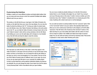 7 I n t r odu c tio n
You can move a toolbar by double-clicking on it to the left of the buttons
(where there is a sort of handle at the edge). You can “dock” it by moving it
over any of the gray areas on the screen. To add or remove a toolbar, go to the
Customize menu, then “Toolbars” or double-click on an empty gray part of the
screen. Anything with a check mark next to it will be displayed.
You can add new buttons to existing toolbars from the “customize” option. Click
on the “commands” button to see your options. One especially helpful button
allows you to zoom continuously. Scroll down to the category on the left called
“pan/zoom,” then left click on the “Continuous Pan and Zoom” button on the
right and drag it to your tools toolbar (the toolbar with the outline of a hand
and an image of a globe in the middle) and release (see image on previous
page). You can also add new buttons and tools by importing scripts. That process
is explained in a later section called “Working with scripts.”
Customizing the Interface
ArcMap is made up of many different windows and (dock-able) toolbars that
you can resize and move around, so don’t be surprised if ArcMap looks slightly
different each time you open it.
The window on the left that lists your map layers is the Table of Contents; the
window on the right that shows your map is the map display. You can close the
table of contents by clicking on the “X.” To bring your table of contents back,
go to the Window menu, then Table of Contents. By clicking on the tack symbol
next to the “X” you can hide the Table of Contents; to bring it back, click on the
word “table of contents” which will be running vertically on the far left. Resize
it by holding your cursor over the right edge until it changes to a two-headed
arrow, then left-click and drag the edge to resize this window.
The map layers you add will draw in the order in which they appear in the
Table of Contents--so the layer at the top will draw on top and the layer at the
bottom will draw on the bottom. You can change the order by left clicking on
the layer you wish to move and dragging it to a new position. The icons at the
top of the Table of Contents allow for different views on your data--by source
(so you can see where each file exists on your compute), by visibility (layers
turned on will be listed first), and by selection (indicating whether any features
are selected). You can only change the order of your layers from the first option,
“List by Drawing Order” which is the default when you open ArcMap.
 