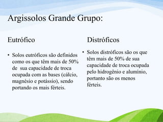 Argissolos Grande Grupo:
Eutrófico
• Solos eutróficos são definidos
como os que têm mais de 50%
de sua capacidade de troca
ocupada com as bases (cálcio,
magnésio e potássio), sendo
portando os mais férteis.
Distróficos
• Solos distróficos são os que
têm mais de 50% de sua
capacidade de troca ocupada
pelo hidrogênio e alumínio,
portanto são os menos
férteis.
 