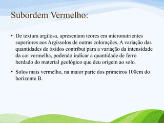 Subordem Vermelho:
• De textura argilosa, apresentam teores em micronutrientes
superiores aos Argissolos de outras colorações. A variação das
quantidades de óxidos contribui para a variação da intensidade
da cor vermelha, podendo indicar a quantidade de ferro
herdado do material geológico que deu origem ao solo.
• Solos mais vermelho, na maior parte dos primeiros 100cm do
horizonte B.
 