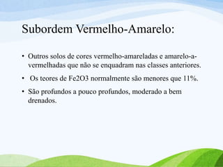 Subordem Vermelho-Amarelo:
• Outros solos de cores vermelho-amareladas e amarelo-a-
vermelhadas que não se enquadram nas classes anteriores.
• Os teores de Fe2O3 normalmente são menores que 11%.
• São profundos a pouco profundos, moderado a bem
drenados.
 