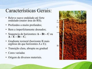 Características Gerais:
• Relevo suave ondulado até forte
ondulado (maior área do RS);
• Profundos a muito profundos;
• Bem a imperfeitamente drenados;
• Sequencia de horizontes: A – Bt – C ou
A – E – Bt – C;
• Gradiente textural (horizonte B mais
argiloso do que horizontes A e E);
• Transição clara, abrupta ou gradual
• Cores variadas
• Origem de diversos materiais.
 