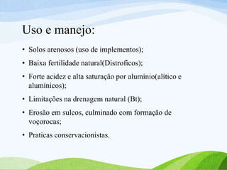 Uso e manejo:
• Solos arenosos (uso de implementos);
• Baixa fertilidade natural(Distroficos);
• Forte acidez e alta saturação por alumínio(alítico e
alumínicos);
• Limitações na drenagem natural (Bt);
• Erosão em sulcos, culminado com formação de
voçorocas;
• Praticas conservacionistas.
 