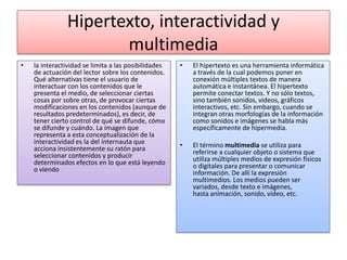 Hipertexto, interactividad y
multimedia
• la interactividad se limita a las posibilidades
de actuación del lector sobre los contenidos.
Qué alternativas tiene el usuario de
interactuar con los contenidos que le
presenta el medio, de seleccionar ciertas
cosas por sobre otras, de provocar ciertas
modificaciones en los contenidos (aunque de
resultados predeterminados), es decir, de
tener cierto control de qué se difunde, cómo
se difunde y cuándo. La imagen que
representa a esta conceptualización de la
interactividad es la del internauta que
acciona insistentemente su ratón para
seleccionar contenidos y producir
determinados efectos en lo que está leyendo
o viendo
• El hipertexto es una herramienta informática
a través de la cual podemos poner en
conexión múltiples textos de manera
automática e instantánea. El hipertexto
permite conectar textos. Y no sólo textos,
sino también sonidos, videos, gráficos
interactivos, etc. Sin embargo, cuando se
integran otras morfologías de la información
como sonidos e imágenes se habla más
específicamente de hipermedia.
• El término multimedia se utiliza para
referirse a cualquier objeto o sistema que
utiliza múltiples medios de expresión físicos
o digitales para presentar o comunicar
información. De allí la expresión
multimedios. Los medios pueden ser
variados, desde texto e imágenes,
hasta animación, sonido, video, etc.
 