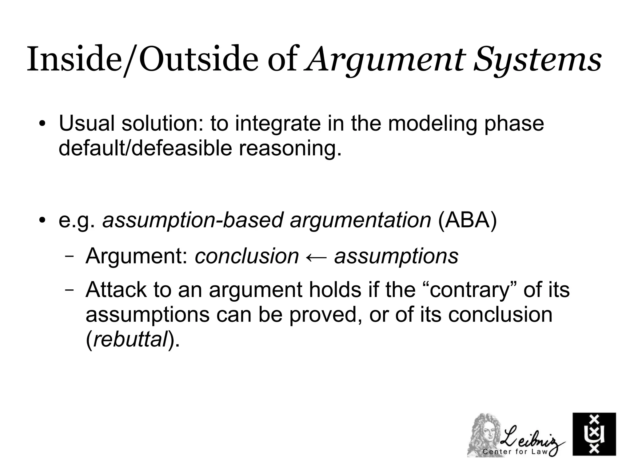 Inside/Outside of Argument Systems
● Usual solution: to integrate in the modeling phase
default/defeasible reasoning.
● e.g. assumption-based argumentation (ABA)
– Argument: conclusion ← assumptions
– Attack to an argument holds if the “contrary” of its
assumptions can be proved, or of its conclusion
(rebuttal).
 