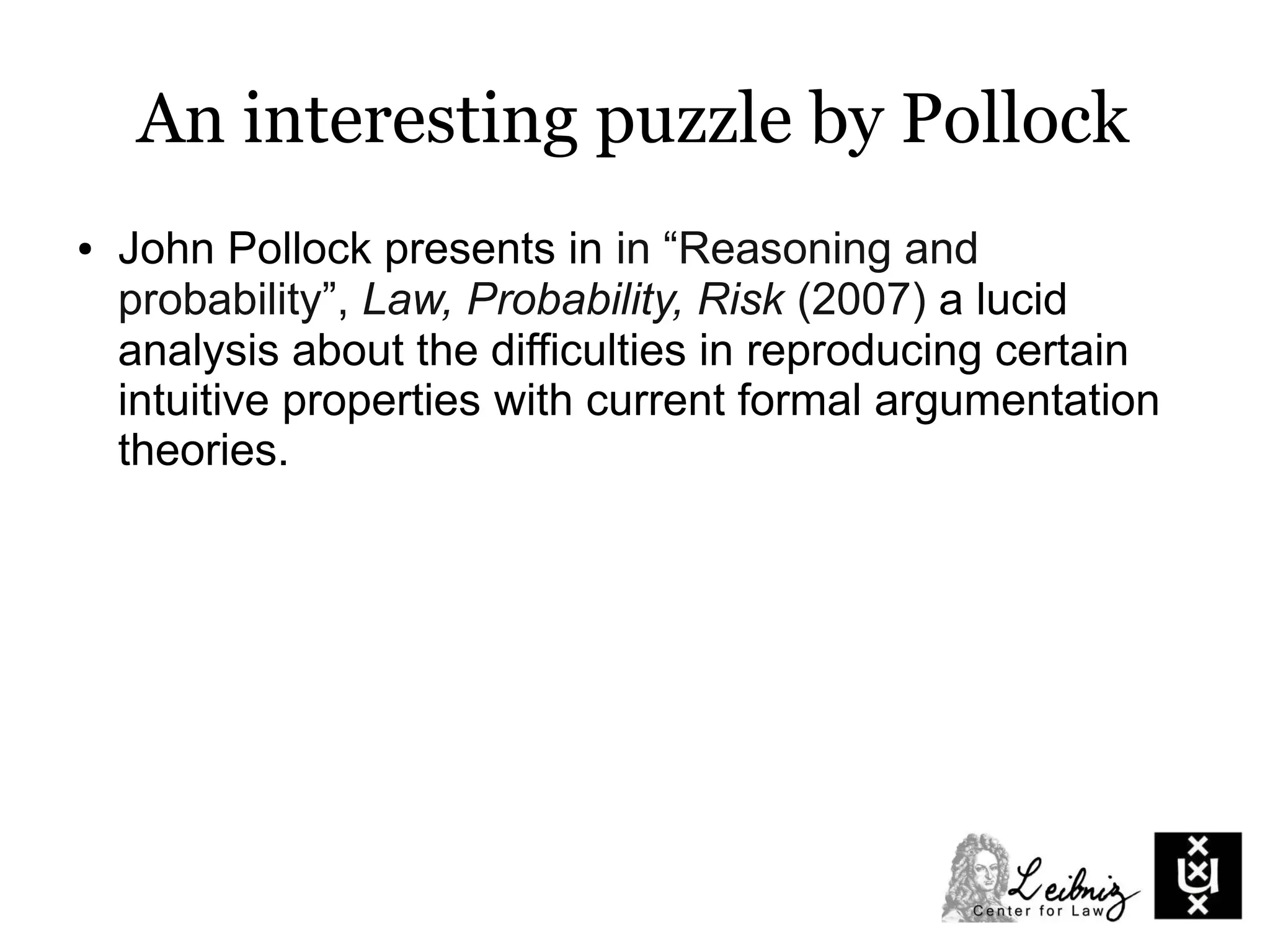 An interesting puzzle by Pollock
● John Pollock presents in in “Reasoning and
probability”, Law, Probability, Risk (2007) a lucid
analysis about the difficulties in reproducing certain
intuitive properties with current formal argumentation
theories.
 