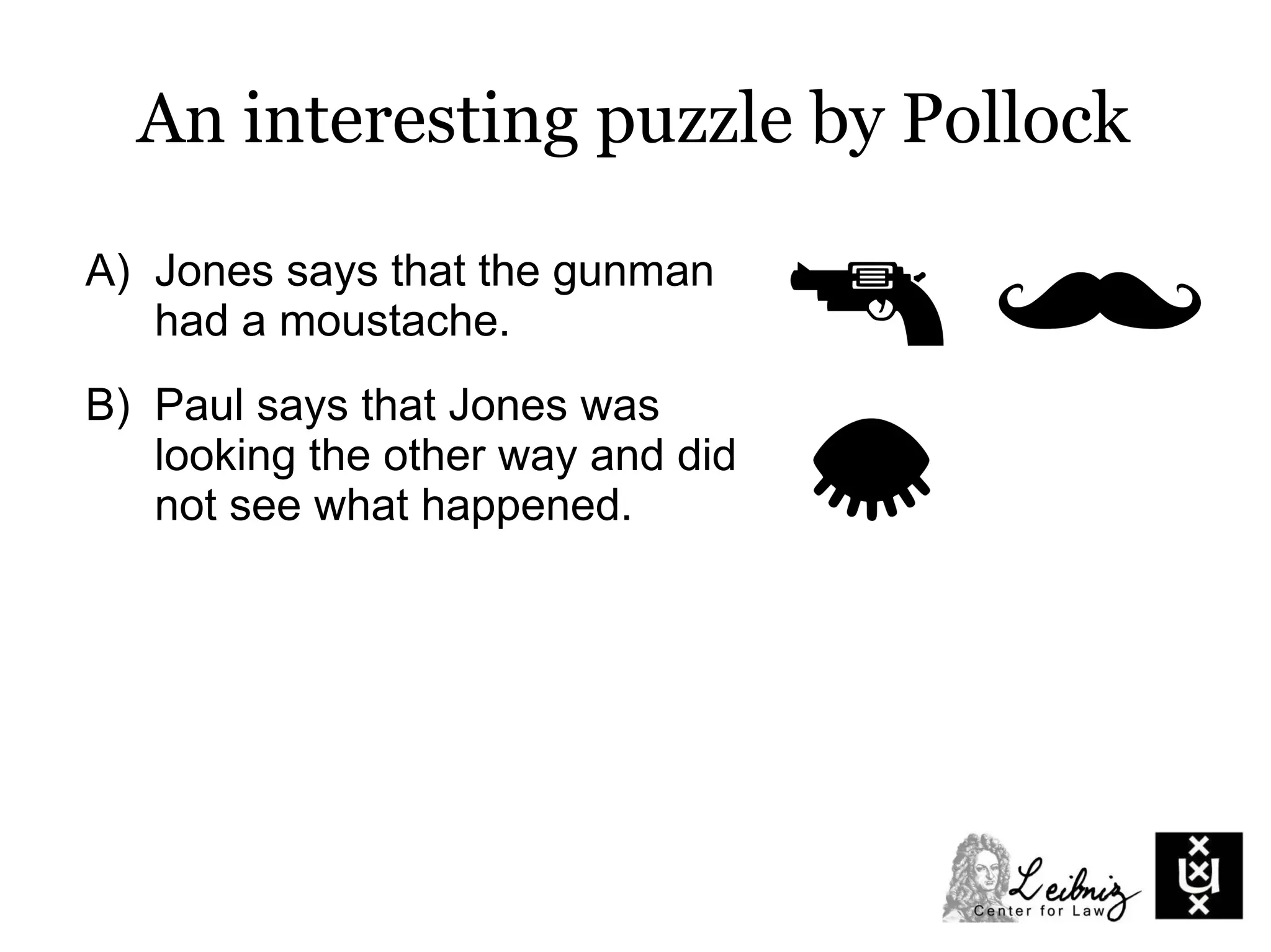 A) Jones says that the gunman
had a moustache.
B) Paul says that Jones was
looking the other way and did
not see what happened.
C) Jacob says that Jones was
watching carefully and had a
clear view of the gunman.
An interesting puzzle by Pollock
 