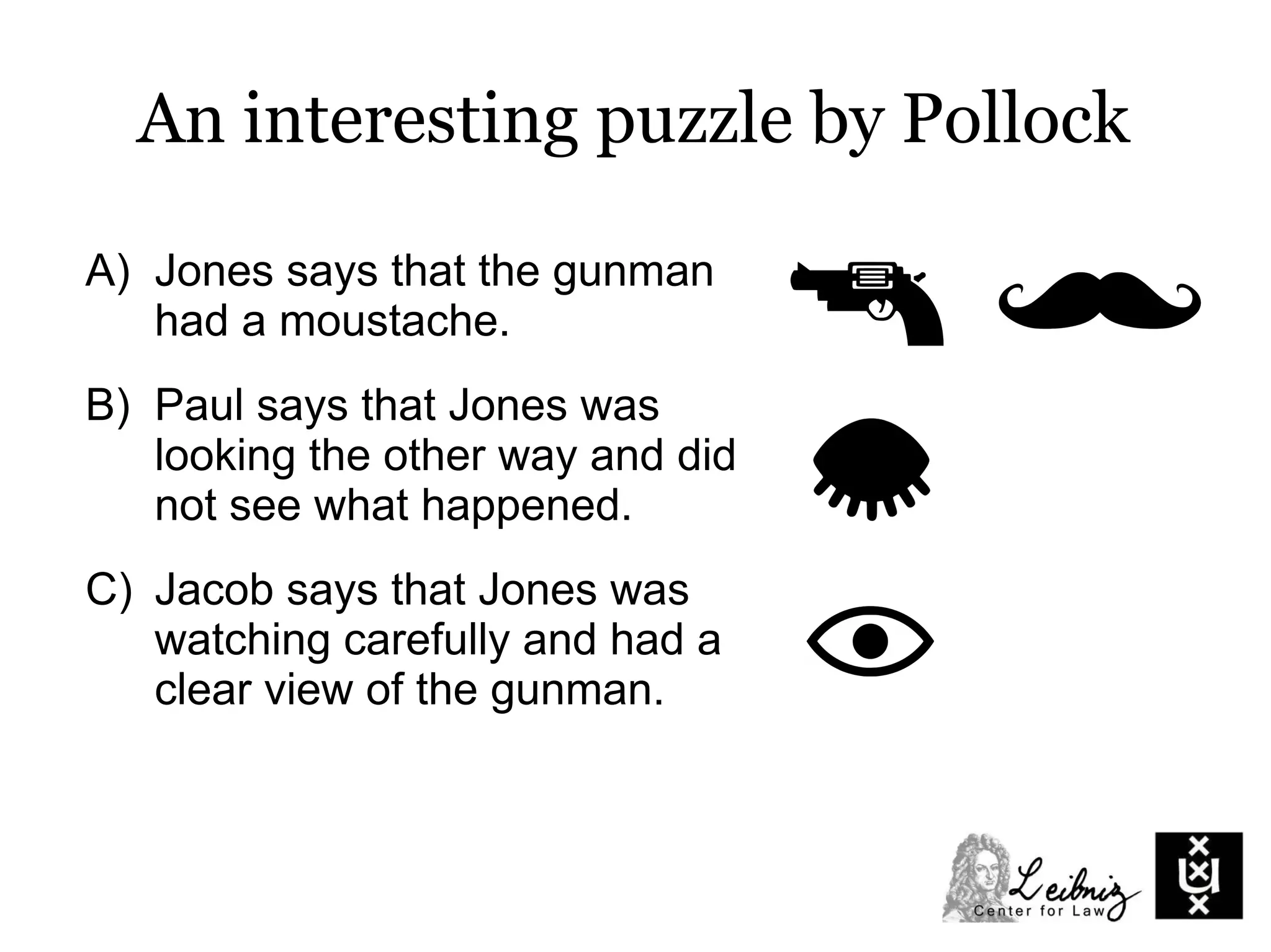 A) Jones says that the gunman
had a moustache.
B) Paul says that Jones was
looking the other way and did
not see what happened.
C) Jacob says that Jones was
watching carefully and had a
clear view of the gunman.
An interesting puzzle by Pollock
 