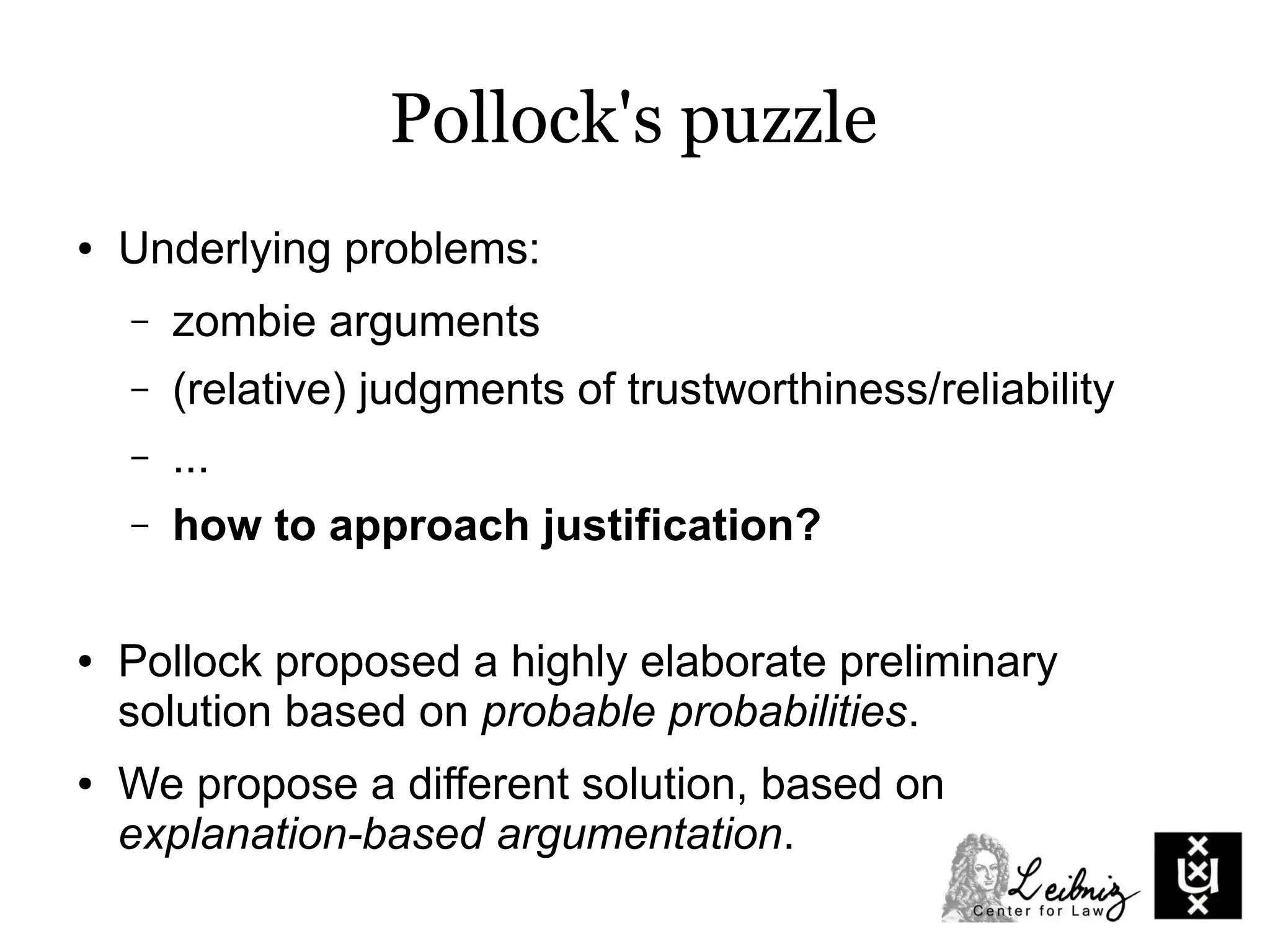 Pollock's puzzle
● Underlying problems:
– zombie arguments
– (relative) judgments of trustworthiness/reliability
– ...
– how to approach justification?
● Pollock proposed a highly elaborate preliminary
solution based on probable probabilities.
● We propose a different solution, based on
explanation-based argumentation.
 