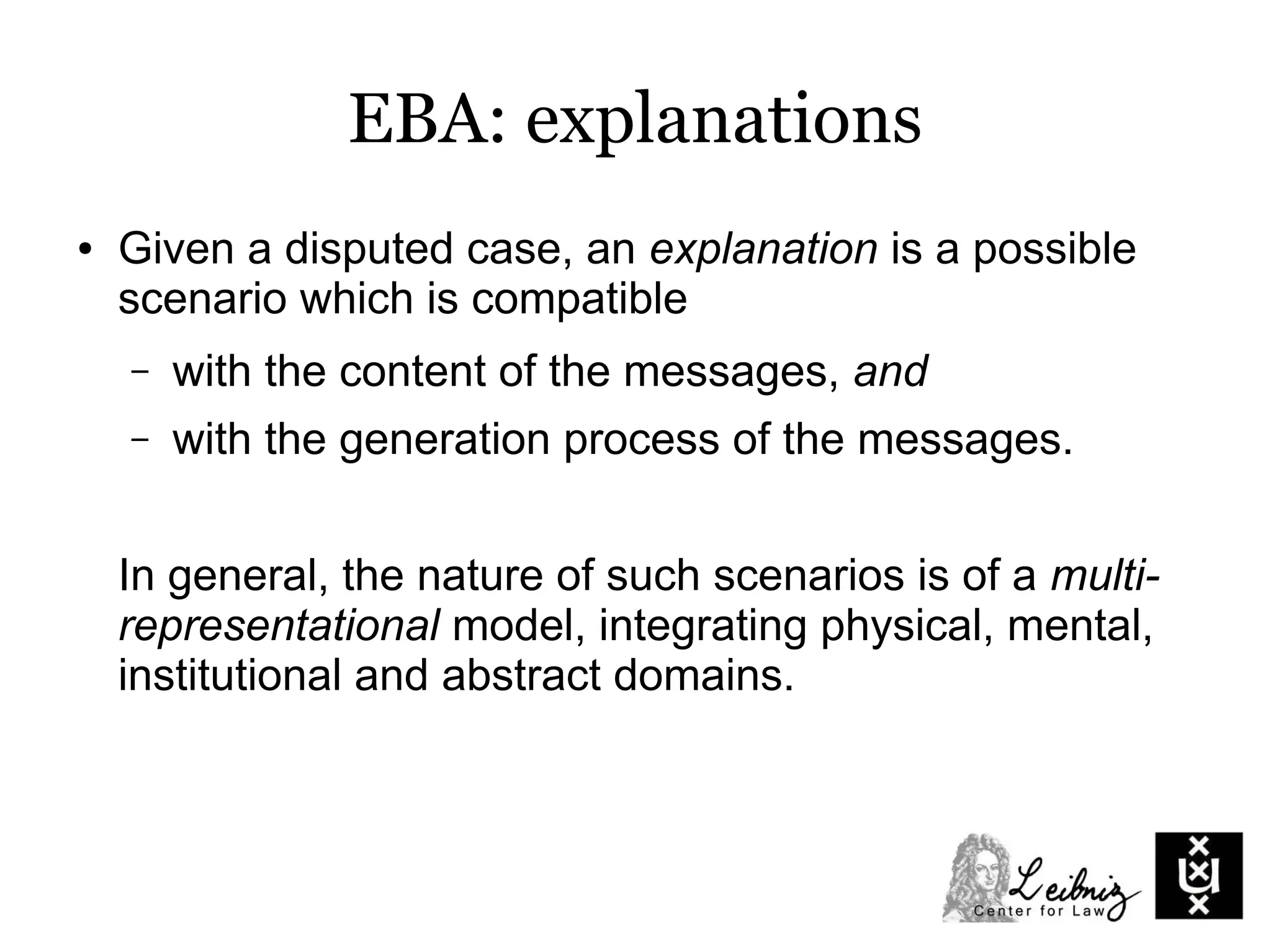 EBA: explanations
● Given a disputed case, an explanation is a possible
scenario which is compatible
– with the content of the messages, and
– with the generation process of the messages.
In general, the nature of such scenarios is of a multi-
representational model, integrating physical, mental,
institutional and abstract domains.
 