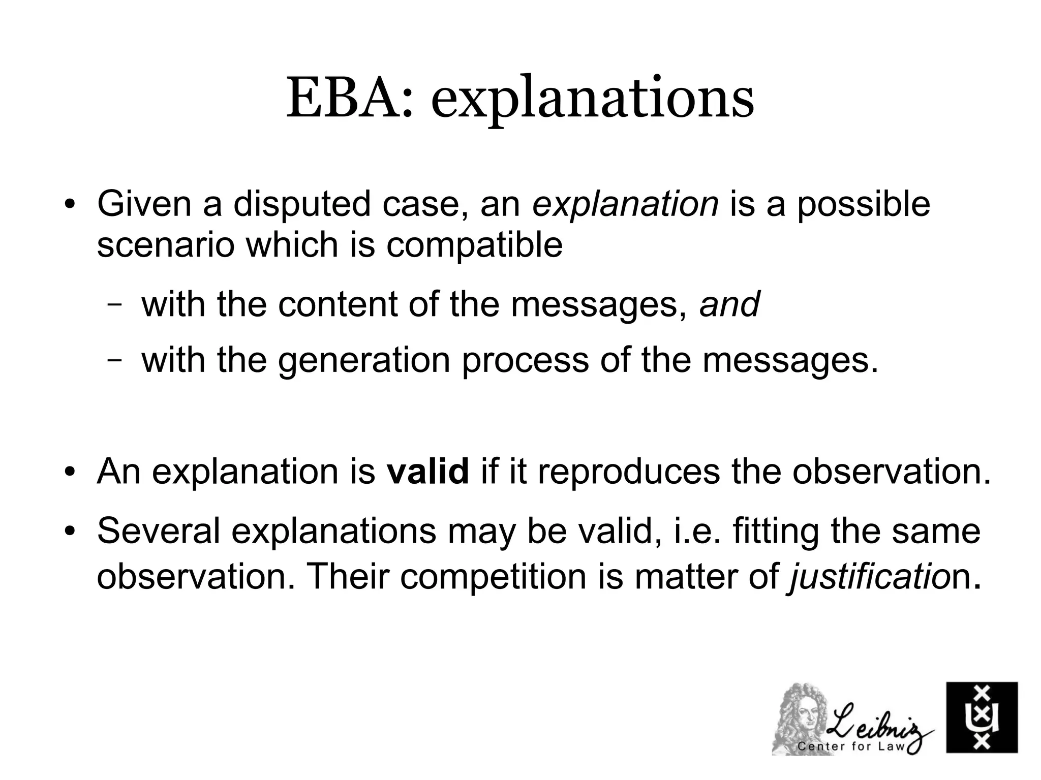 EBA: explanations
● Given a disputed case, an explanation is a possible
scenario which is compatible
– with the content of the messages, and
– with the generation process of the messages.
● An explanation is valid if it reproduces the observation.
● Several explanations may be valid, i.e. fitting the same
observation. Their competition is matter of justification.
 