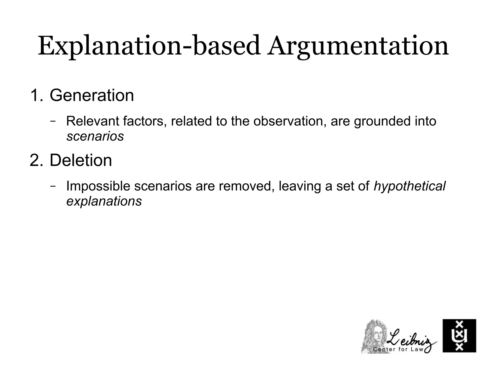 Explanation-based Argumentation
1. Generation
– Relevant factors, related to the observation, are grounded into
scenarios
2. Deletion
– Impossible scenarios are removed, leaving a set of hypothetical
explanations
 