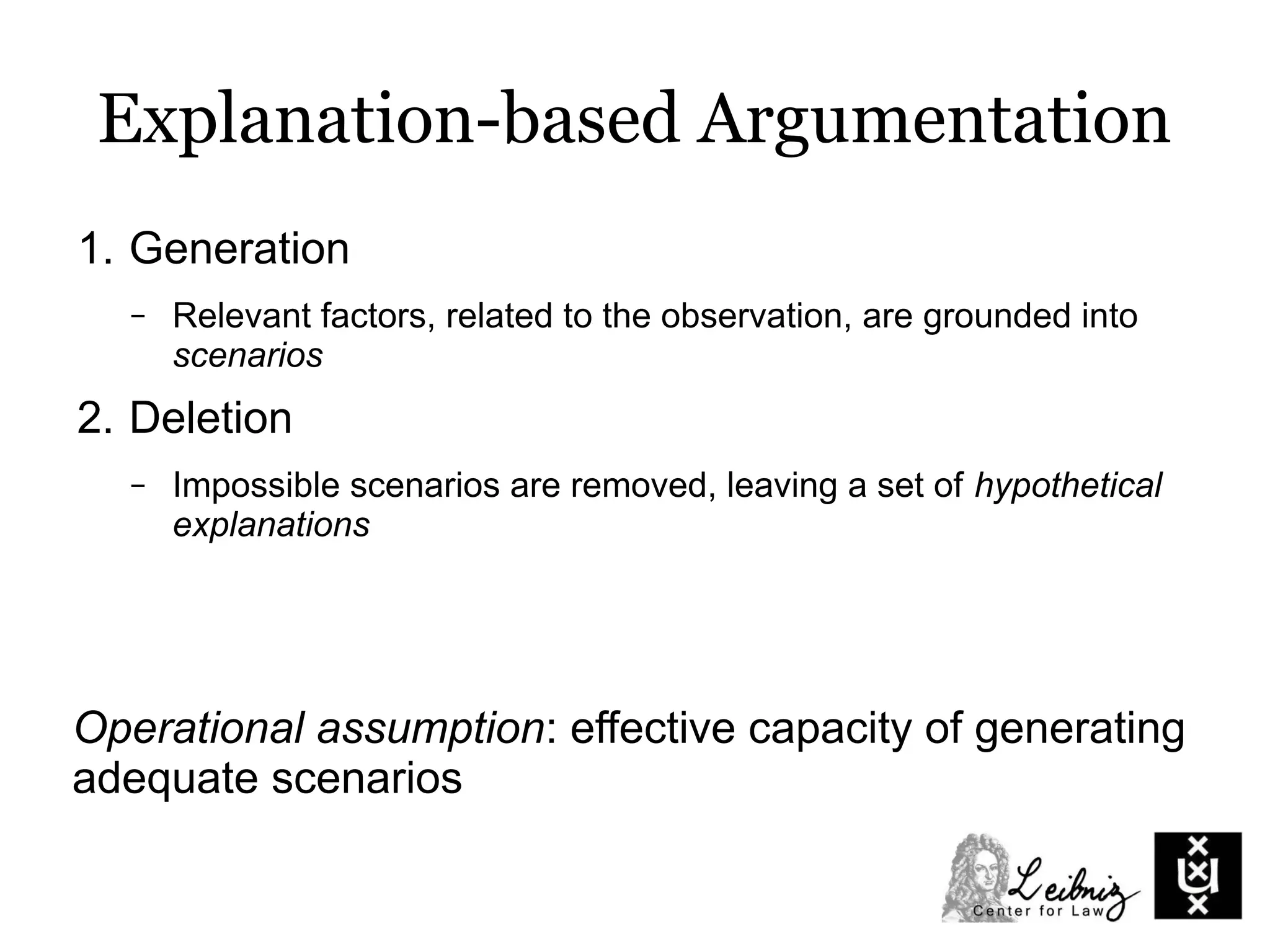 Explanation-based Argumentation
1. Generation
– Relevant factors, related to the observation, are grounded into
scenarios
2. Deletion
– Impossible scenarios are removed, leaving a set of hypothetical
explanations
Operational assumption: effective capacity of generating
adequate scenarios
 
