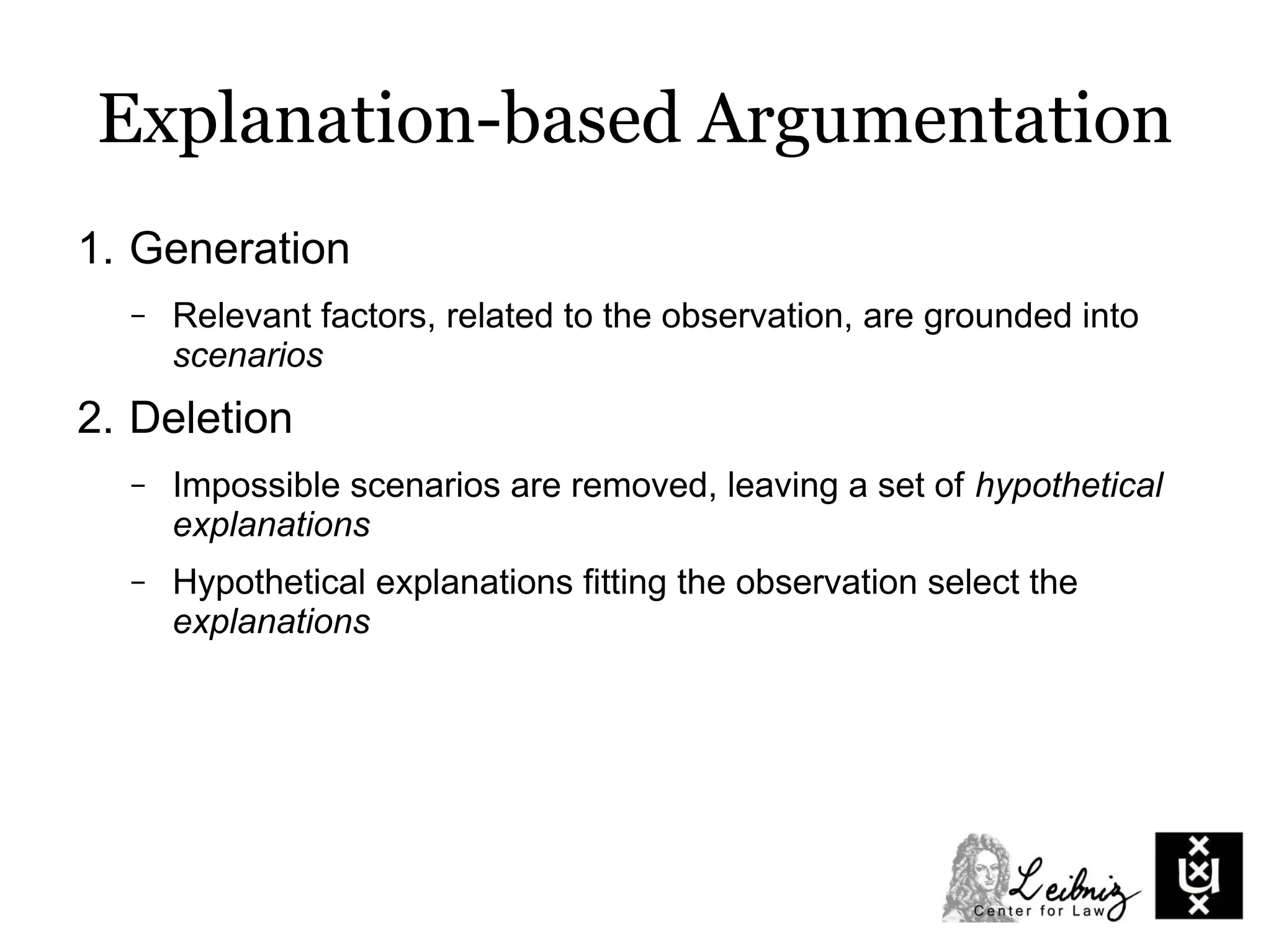 Explanation-based Argumentation
1. Generation
– Relevant factors, related to the observation, are grounded into
scenarios
2. Deletion
– Impossible scenarios are removed, leaving a set of hypothetical
explanations
– Hypothetical explanations fitting the observation select the
explanations
 