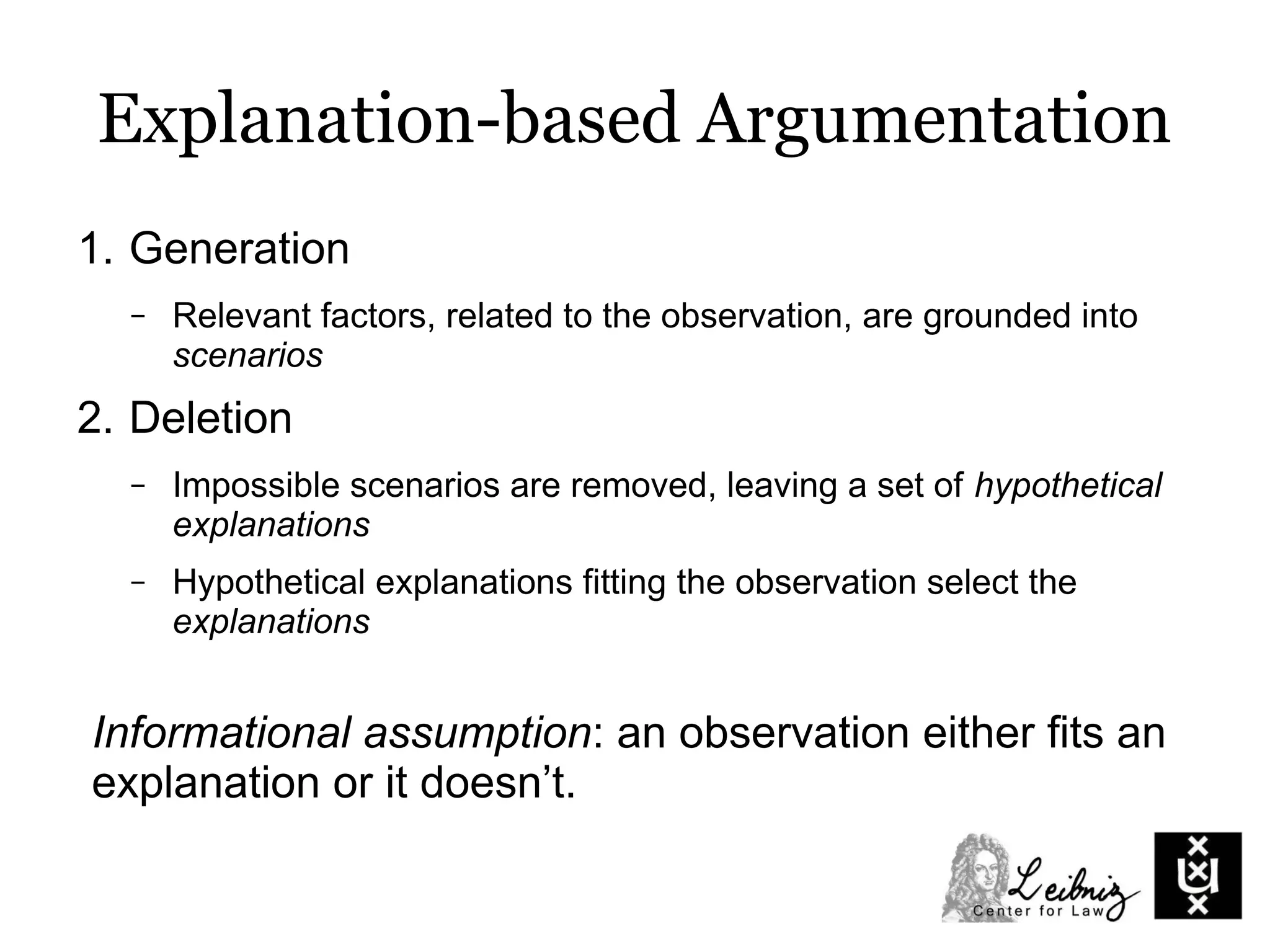 Explanation-based Argumentation
1. Generation
– Relevant factors, related to the observation, are grounded into
scenarios
2. Deletion
– Impossible scenarios are removed, leaving a set of hypothetical
explanations
– Hypothetical explanations fitting the observation select the
explanations
Informational assumption: an observation either fits an
explanation or it doesn’t.
 