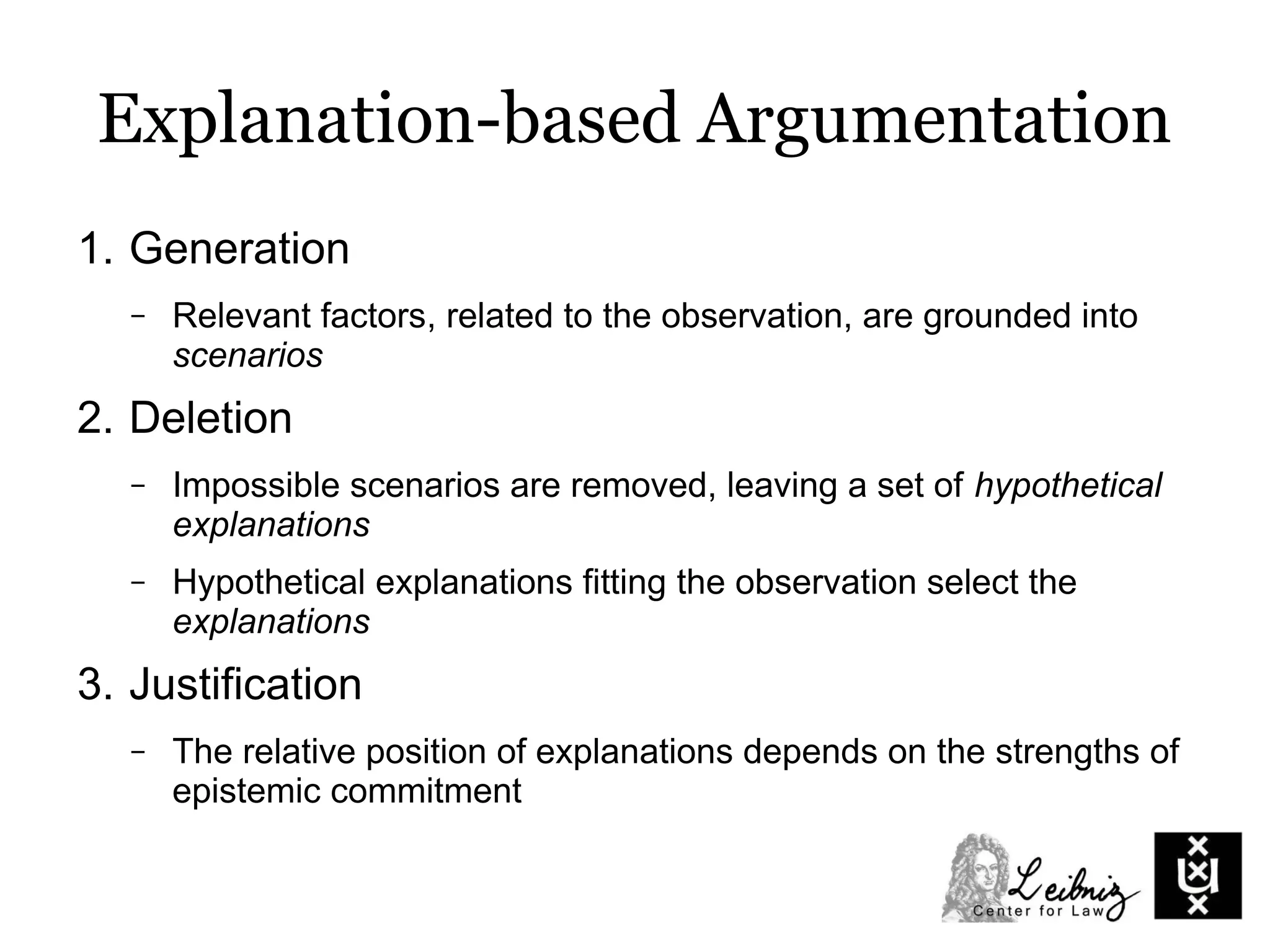 Explanation-based Argumentation
1. Generation
– Relevant factors, related to the observation, are grounded into
scenarios
2. Deletion
– Impossible scenarios are removed, leaving a set of hypothetical
explanations
– Hypothetical explanations fitting the observation select the
explanations
3. Justification
– The relative position of explanations depends on the strengths of
epistemic commitment
 