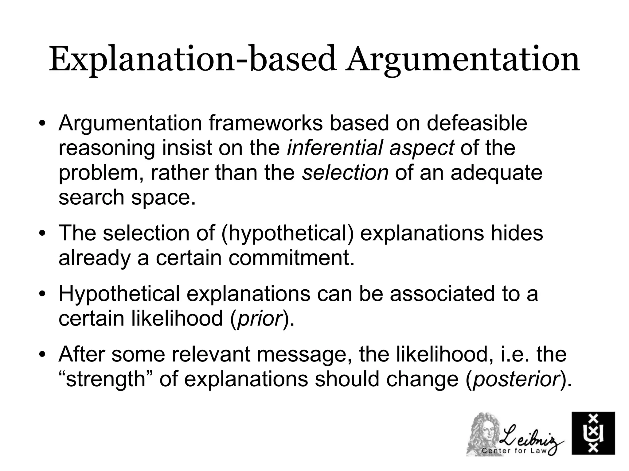 Explanation-based Argumentation
● Argumentation frameworks based on defeasible
reasoning insist on the inferential aspect of the
problem, rather than the selection of an adequate
search space.
● The selection of (hypothetical) explanations hides
already a certain commitment.
● Hypothetical explanations can be associated to a
certain likelihood (prior).
● After some relevant message, the likelihood, i.e. the
“strength” of explanations should change (posterior).
 