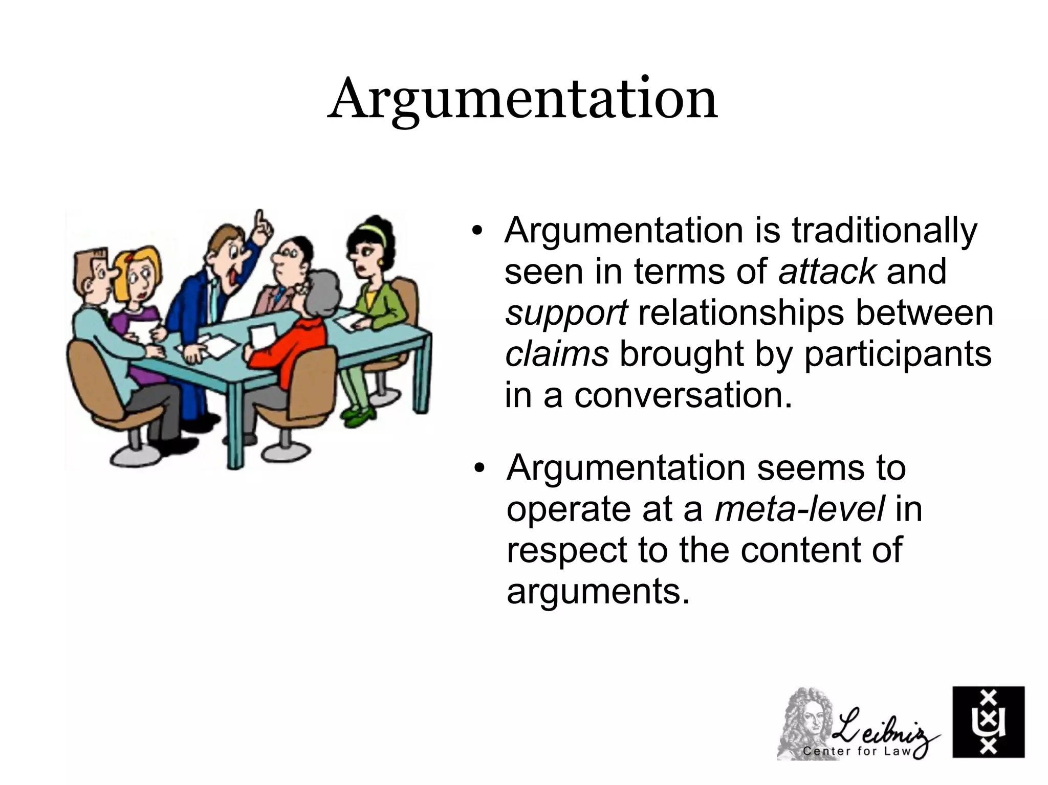 Argumentation
● Argumentation is traditionally
seen in terms of attack and
support relationships between
claims brought by participants
in a conversation.
● Argumentation seems to
operate at a meta-level in
respect to the content of
arguments.
 