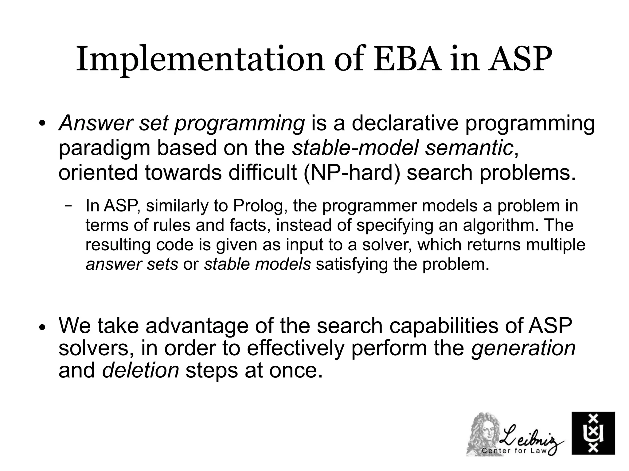 Implementation of EBA in ASP
● Answer set programming is a declarative programming
paradigm based on the stable-model semantic,
oriented towards difficult (NP-hard) search problems.
– In ASP, similarly to Prolog, the programmer models a problem in
terms of rules and facts, instead of specifying an algorithm. The
resulting code is given as input to a solver, which returns multiple
answer sets or stable models satisfying the problem.
● We take advantage of the search capabilities of ASP
solvers, in order to effectively perform the generation
and deletion steps at once.
 