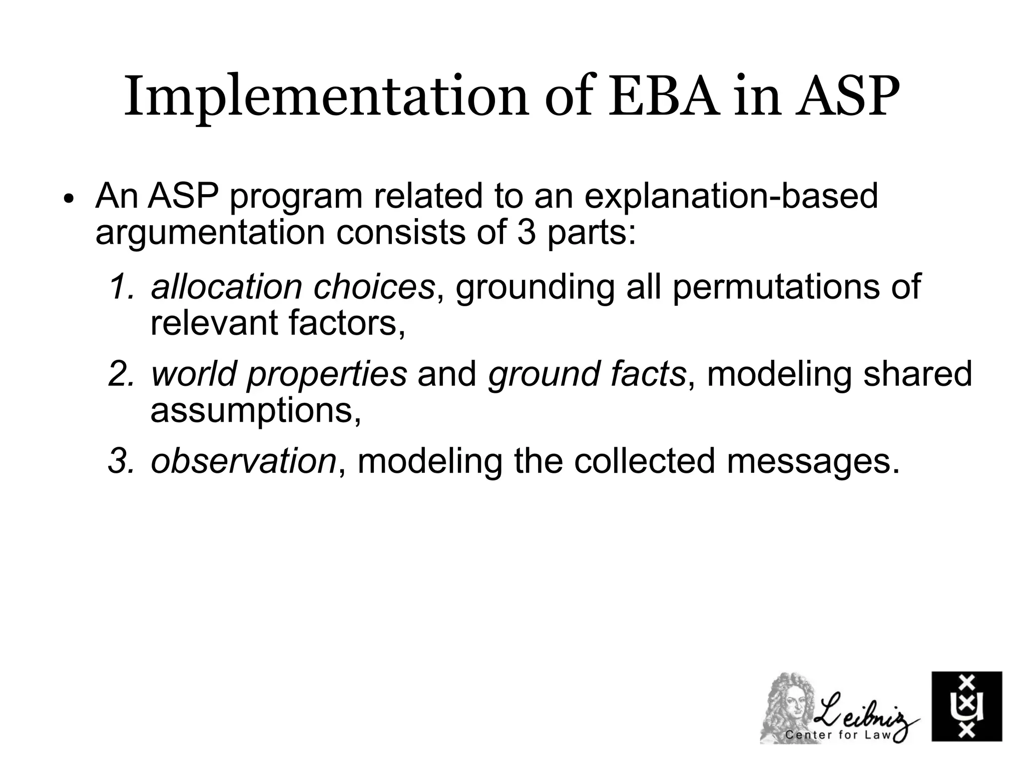 Implementation of EBA in ASP
● An ASP program related to an explanation-based
argumentation consists of 3 parts:
1. allocation choices, grounding all permutations of
relevant factors,
2. world properties and ground facts, modeling shared
assumptions,
3. observation, modeling the collected messages.
 