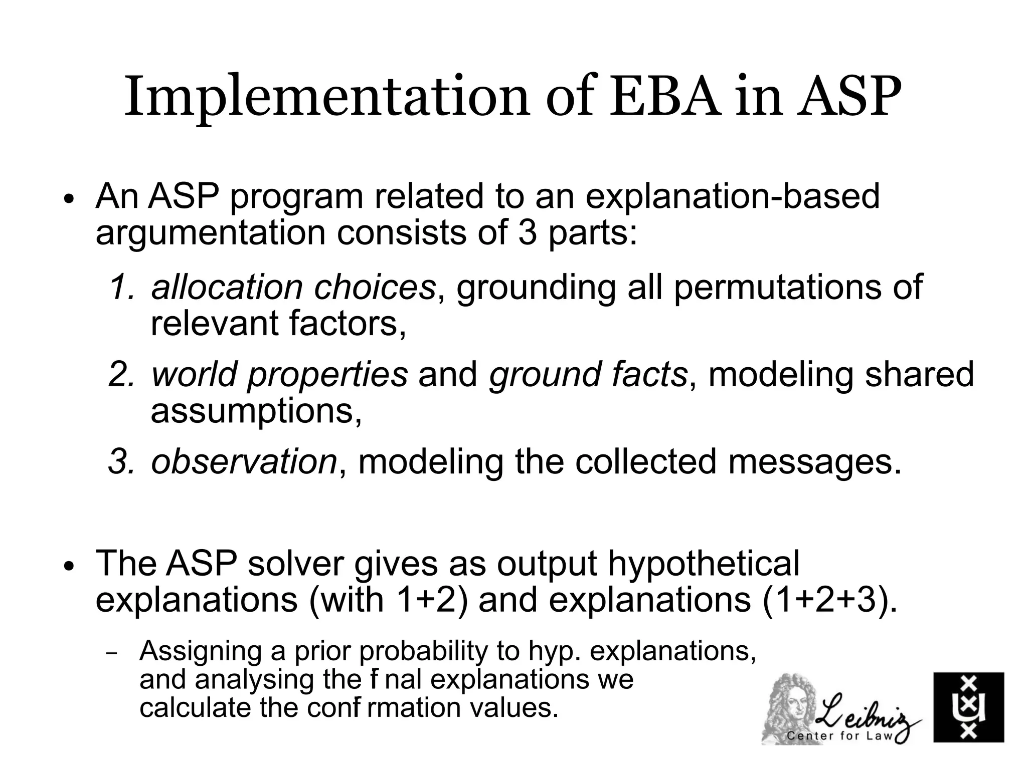 Implementation of EBA in ASP
● An ASP program related to an explanation-based
argumentation consists of 3 parts:
1. allocation choices, grounding all permutations of
relevant factors,
2. world properties and ground facts, modeling shared
assumptions,
3. observation, modeling the collected messages.
● The ASP solver gives as output hypothetical
explanations (with 1+2) and explanations (1+2+3).
– Assigning a prior probability to hyp. explanations,
and analysing the fi nal explanations we
calculate the confi rmation values.
 