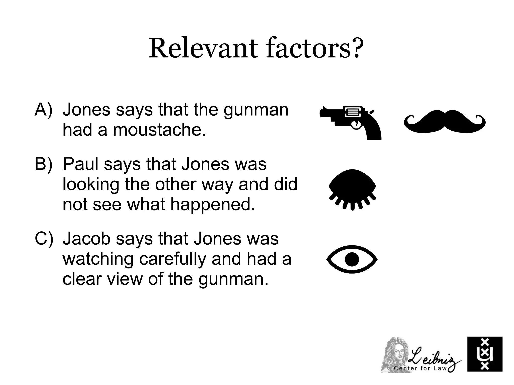 A) Jones says that the gunman
had a moustache.
B) Paul says that Jones was
looking the other way and did
not see what happened.
C) Jacob says that Jones was
watching carefully and had a
clear view of the gunman.
Relevant factors?
 