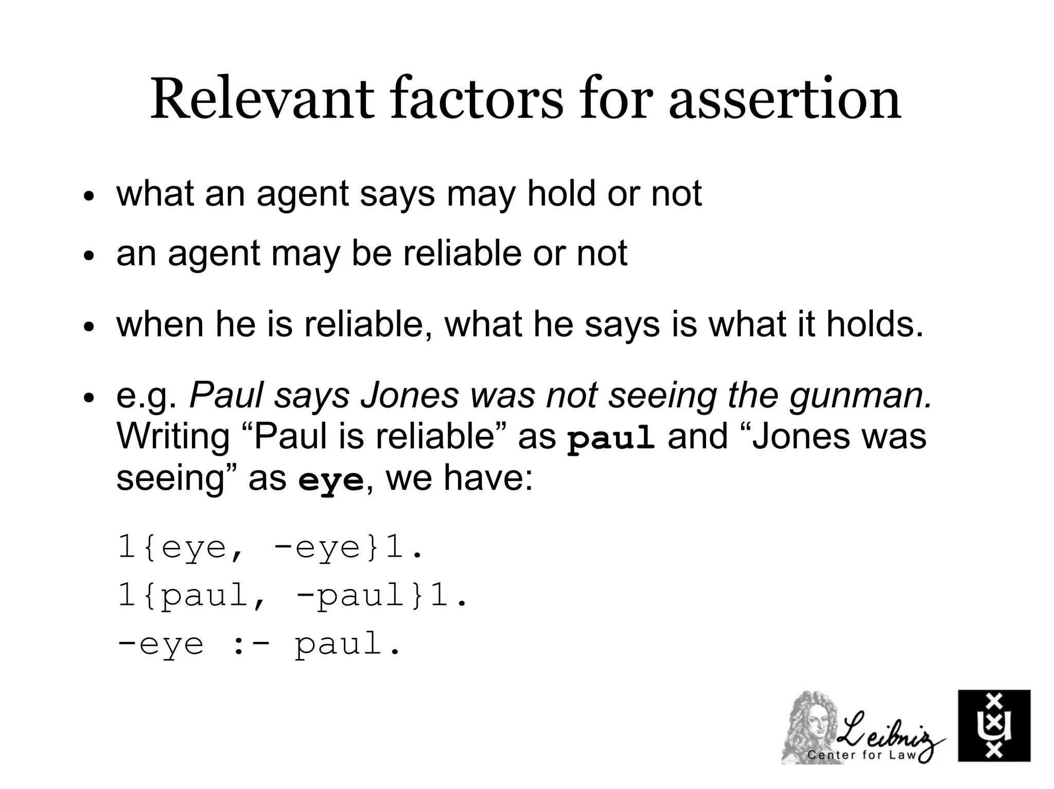● what an agent says may hold or not
● an agent may be reliable or not
● when he is reliable, what he says is what it holds.
● e.g. Paul says Jones was not seeing the gunman.
Writing “Paul is reliable” as paul and “Jones was
seeing” as eye, we have:
1{eye, -eye}1.
1{paul, -paul}1.
-eye :- paul.
Relevant factors for assertion
 