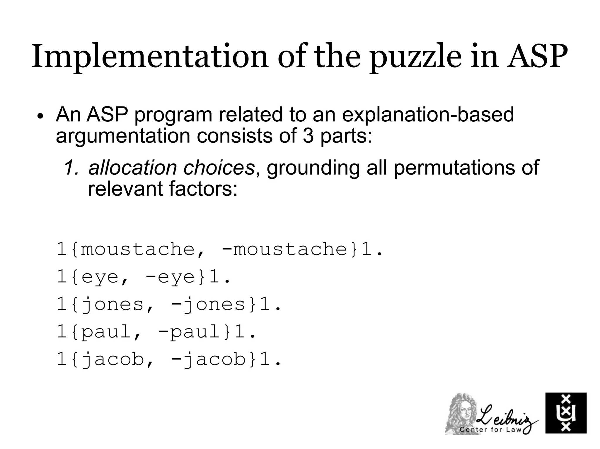 Implementation of the puzzle in ASP
● An ASP program related to an explanation-based
argumentation consists of 3 parts:
1. allocation choices, grounding all permutations of
relevant factors:
1{moustache, -moustache}1.
1{eye, -eye}1.
1{jones, -jones}1.
1{paul, -paul}1.
1{jacob, -jacob}1.
 