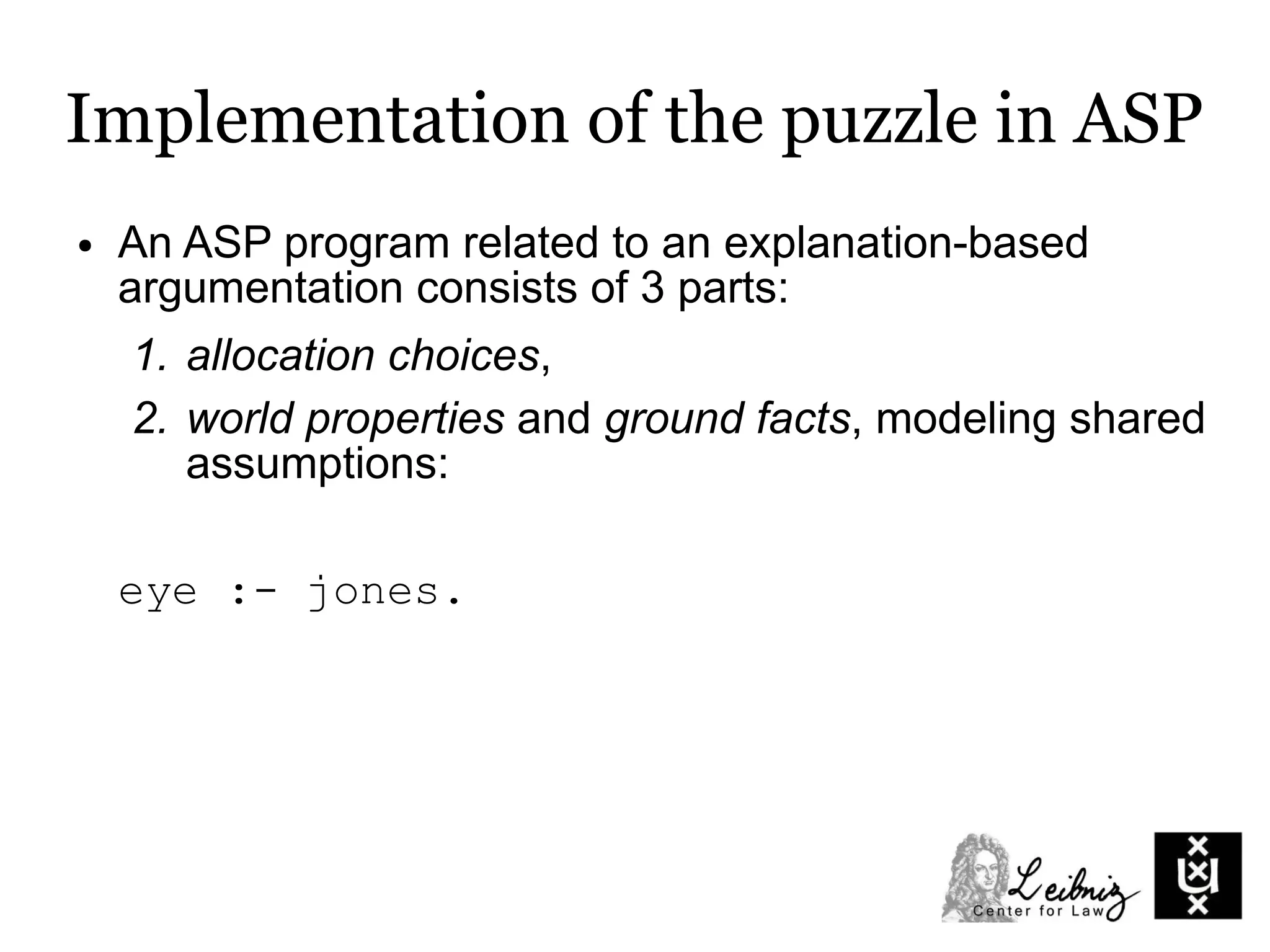 Implementation of the puzzle in ASP
● An ASP program related to an explanation-based
argumentation consists of 3 parts:
1. allocation choices,
2. world properties and ground facts, modeling shared
assumptions:
eye :- jones.
 