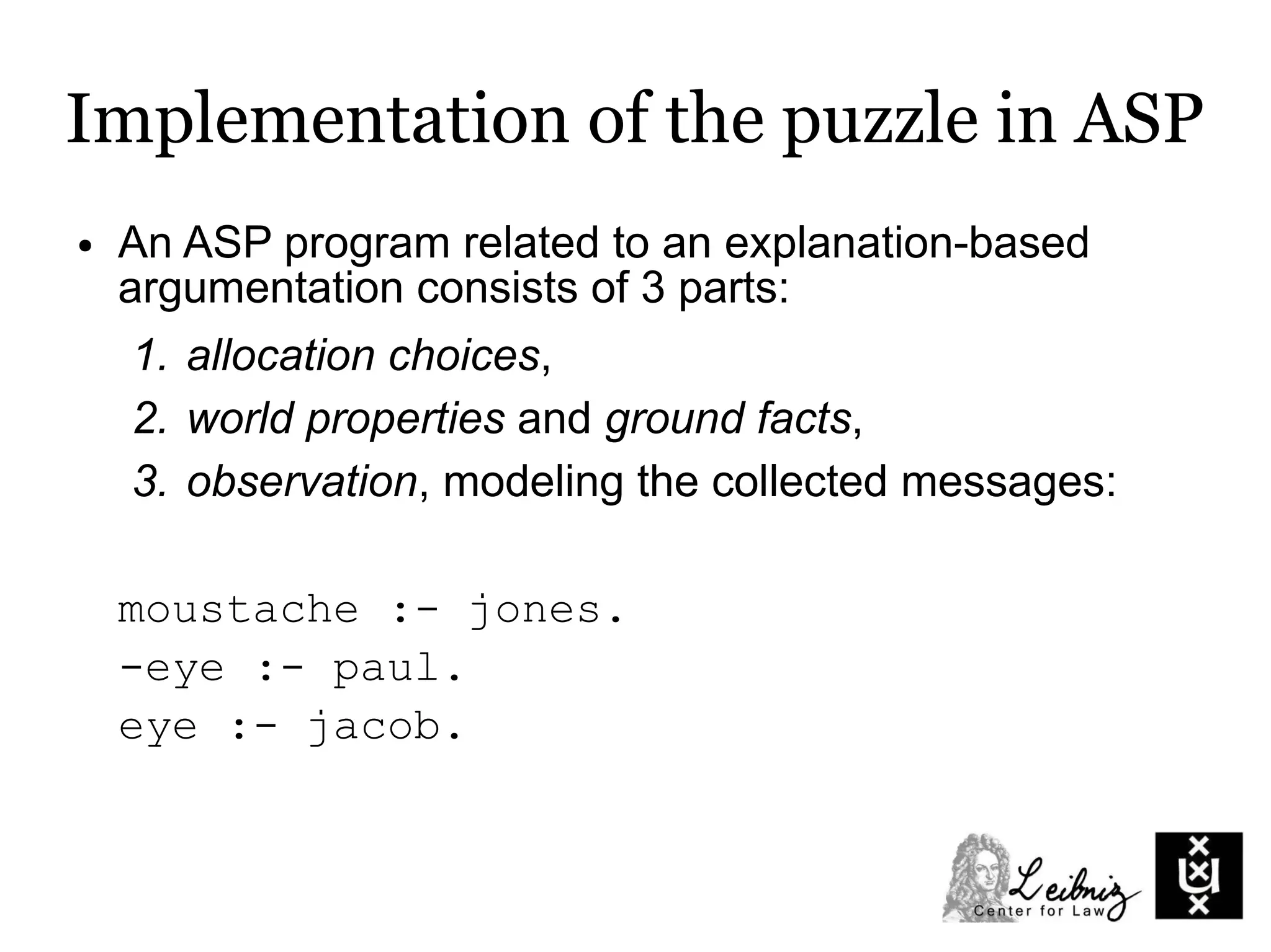 Implementation of the puzzle in ASP
● An ASP program related to an explanation-based
argumentation consists of 3 parts:
1. allocation choices,
2. world properties and ground facts,
3. observation, modeling the collected messages:
moustache :- jones.
-eye :- paul.
eye :- jacob.
 