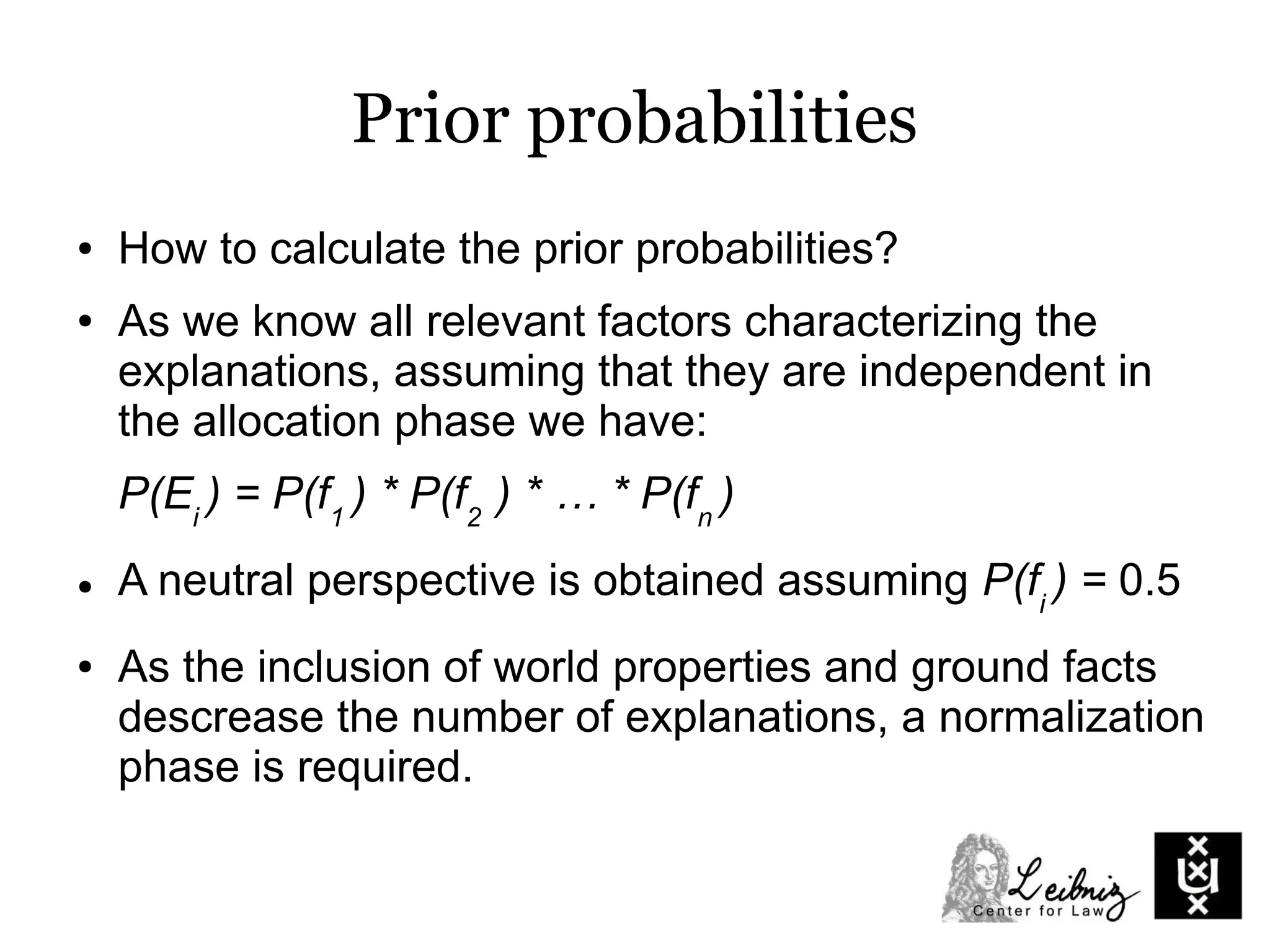 Prior probabilities
● How to calculate the prior probabilities?
● As we know all relevant factors characterizing the
explanations, assuming that they are independent in
the allocation phase we have:
P(Ei
) = P(f1
) * P(f2
) * … * P(fn
)
● A neutral perspective is obtained assuming P(fi
) = 0.5
● As the inclusion of world properties and ground facts
descrease the number of explanations, a normalization
phase is required.
 