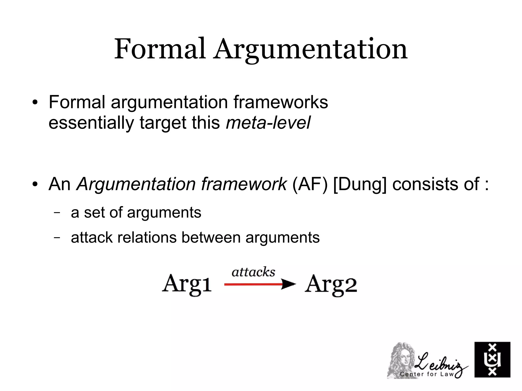 Formal Argumentation
● An Argumentation framework (AF) [Dung] consists of :
– a set of arguments
– attack relations between arguments
● Formal argumentation frameworks
essentially target this meta-level
 