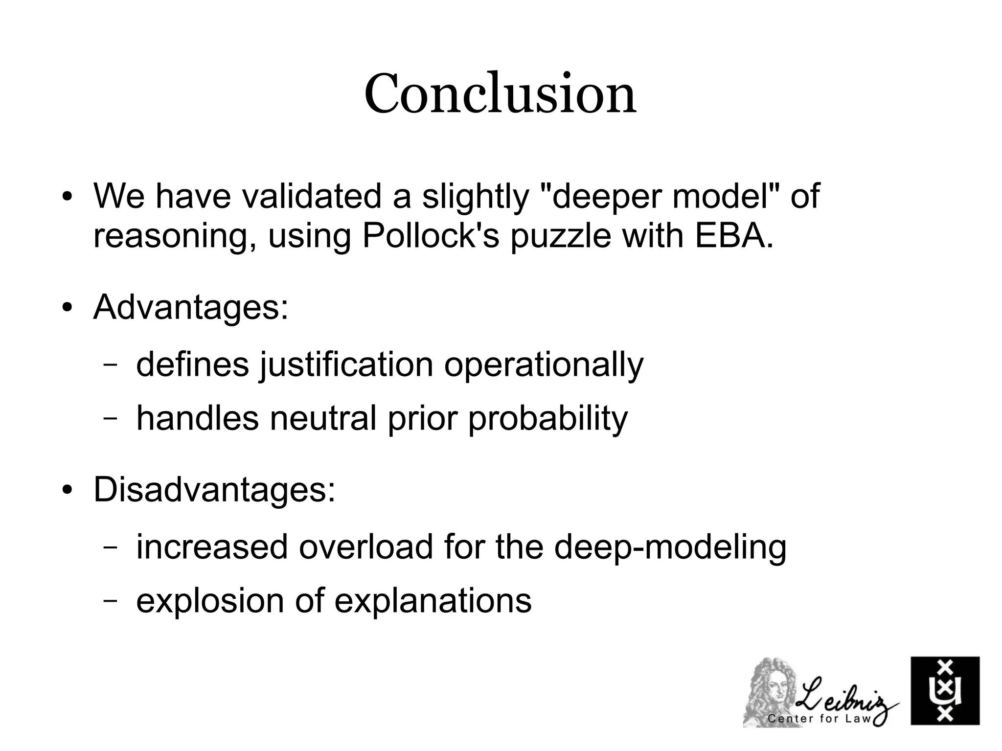 Conclusion
● We have validated a slightly "deeper model" of
reasoning, using Pollock's puzzle with EBA.
● Advantages:
– defines justification operationally
– handles neutral prior probability
● Disadvantages:
– increased overload for the deep-modeling
– explosion of explanations
 