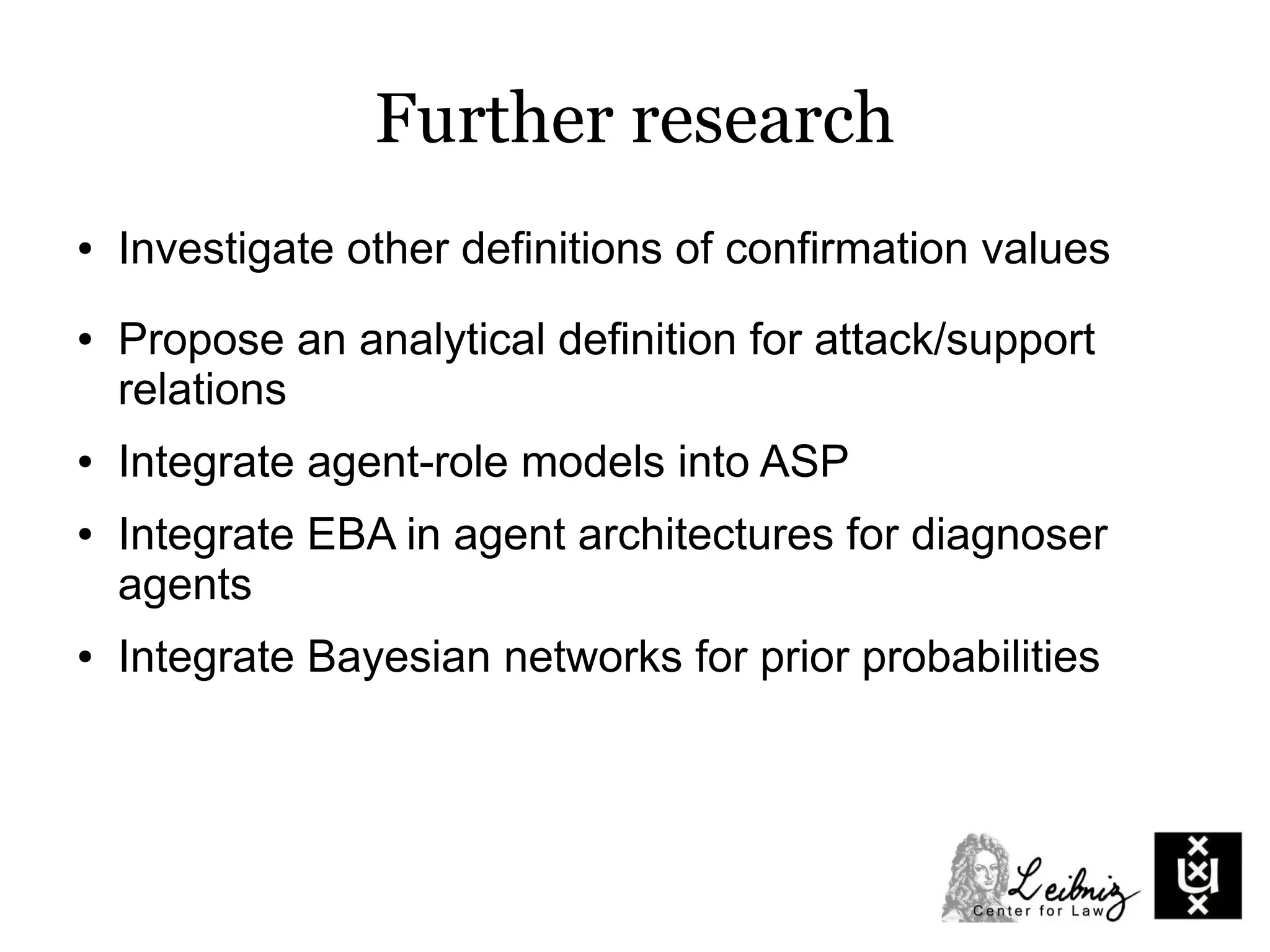 Further research
● Investigate other definitions of confirmation values
● Propose an analytical definition for attack/support
relations
● Integrate agent-role models into ASP
● Integrate EBA in agent architectures for diagnoser
agents
● Integrate Bayesian networks for prior probabilities
 
