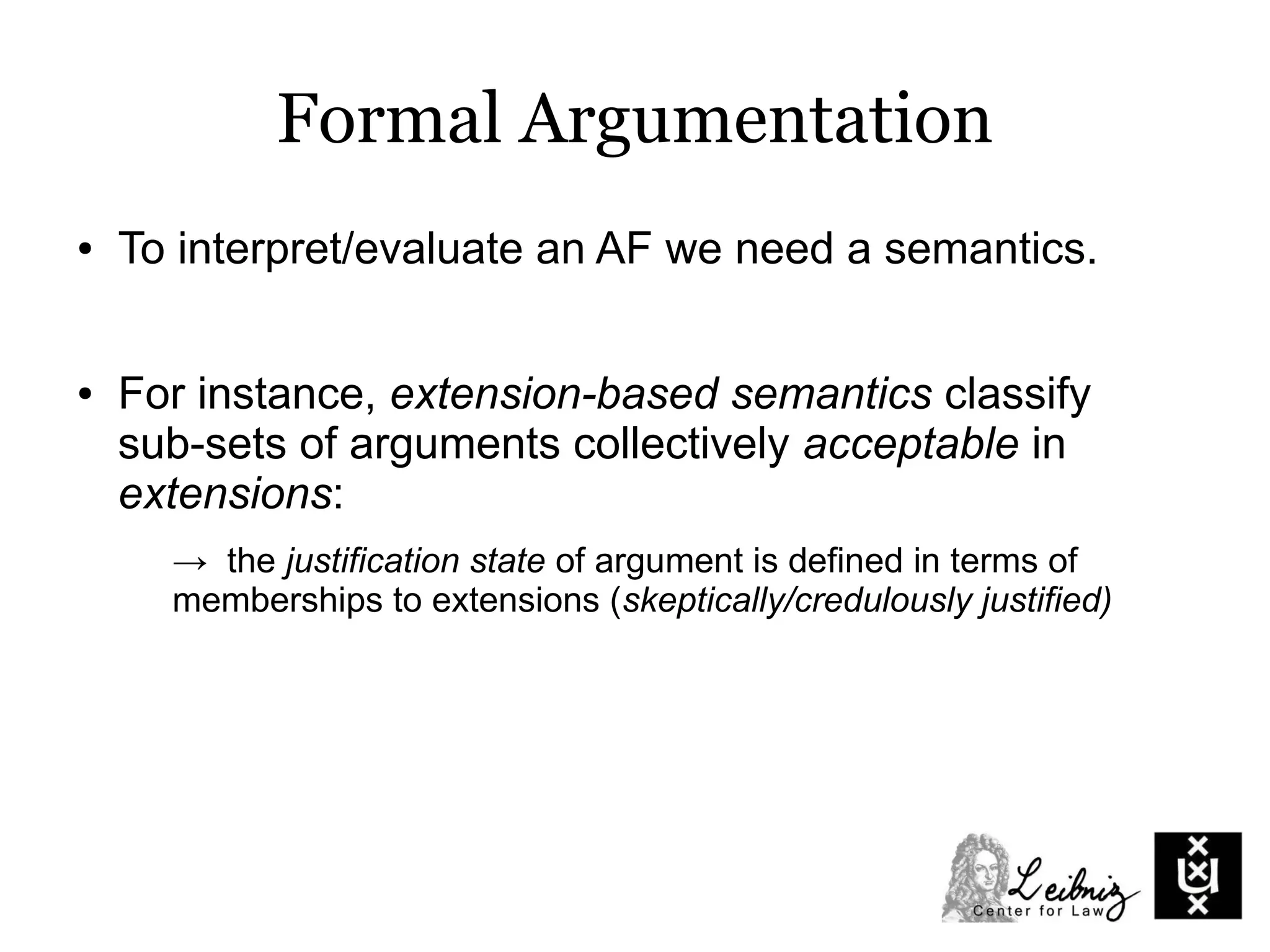 Formal Argumentation
● To interpret/evaluate an AF we need a semantics.
● For instance, extension-based semantics classify
sub-sets of arguments collectively acceptable in
extensions:
→ the justification state of argument is defined in terms of
memberships to extensions (skeptically/credulously justified)
 