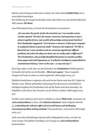 Ethik und sozialer Kontext


Rätseln und verborgenen Hinweisen suchten. Sie sahen überall Rabbit Holes um in
neues Spiel einzusteigen.
Ihre Erfahrung als Gruppe beschränkte sicher aber bisher nur auf virtuelle Rätsel des
ARG namens The Beast.

Jane McGonigal (2003, p.1) fasste die Geschehnisse so zusammen:

       „We can solve the puzzle of who the terrorists are," one member wrote.
       Another agreed: "We have the means, resources, and experience to put a
       picture together from a vast wealth of knowledge and personal intuition".
       One Cloudmaker suggested: "Let's become a resource. Utilize your computer
       & analytical talents to generate leads". Someone else implored: "We like to
       flout [sic] our 7,000 members and our voracious appetite for difficult
       problems, but when the chips are down can we really make a difference?”.
       The Cloudmakers, who proudly identified themselves in member profiles,
       home pages and email signatures as "a collective intelligence unparalleled in
       entertainment history," were on the case— a very real case".”

Zwei Tage später wurde aber von den Gründern der Cloudmakers Einhalt geboten:
Es handle sich hierbei um die Realität: ‚This is not a game.‘ Dieses tragische
Ereignis als Puzzle zu sehen sei nicht angebracht. (McGonigal 2003, p.1)

Ähnliche Geschehnisse ereigneten sich auch bei der Suche nach dem D.C. Sniper im
Oktober 2002. Mittels gebündelten technologischen Ressourcen und kollektiver
Intelligenz begaben die Cloudmakers sich auf die Suche nach dem Attentäter. Im
Endeffekt wurde dieser aber dennoch von der Polizei verhaftet. (McGonigal 2003,
p.6)

Im März 2003 schlossen sich erneut 70 Spieler zu einem Think Tank zusammen um
‚real world problems’ zu lösen. Die Collective Detectives hatten folgende Absicht:
„[...] unleashing the collective effort of real world issues and challenging
conventional problem-solving methods.“ (Fuzzymelon2K , 2003 cited in McGonigal
2003, p.7)

Auch wenn diese Bemühungen damals nicht erfolgsgekrönt waren, war dies ein
erster Ansatz, die kollektive Intelligenz zur Lösung von ‚real world problems‘
heranzuziehen.

                                          99
 