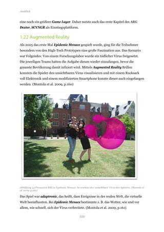 Ausblick


eine noch ein größere Game Layer. Daher nutzte auch das erste Kapitel des ARG
Dexter, SCVNGR als Einstiegsplattform.


1.22 Augmented Reality
Als 2005 das erste Mal Epidemic Menace gespielt wurde, ging für die Teilnehmer
besonders von den High-Tech Prototypen eine große Faszination aus. Das Szenario
war Folgendes: Von einem Forschungslabor wurde ein tödlicher Virus freigesetzt.
Die jeweiligen Teams hatten die Aufgabe diesen wieder einzufangen, bevor die
gesamte Bevölkerung damit infiziert wird. Mittels Augmented Reality Brillen
konnten die Spieler den unsichtbaren Virus visualisieren und mit einem Rucksack
voll Elektronik und einem modifizierten Smartphone konnte dieser auch eingefangen
werden. (Montola et al. 2009, p.160)




Abbildung 53 Promotion Bild zu Epidemic Menace. So erschien der ‚unsichtbare‘ Virus den Spielern. (Montola et
al. 2009, p.160)

Das Spiel war adaptronic, das heißt, dass Ereignisse in der realen Welt, die virtuelle
Welt beeinflussten. Bei Epidemic Menace bestimmte z. B. das Wetter, wie und vor
allem, wie schnell, sich der Virus verbreitete. (Montola et al. 2009, p.161)

                                                    106
 
