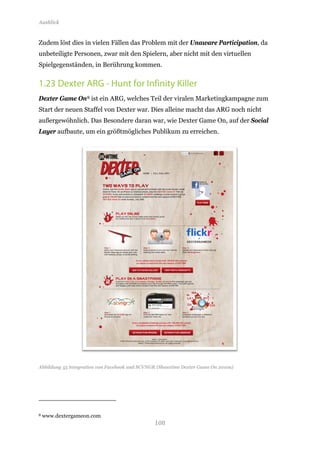 Ausblick


Zudem löst dies in vielen Fällen das Problem mit der Unaware Participation, da
unbeteiligte Personen, zwar mit den Spielern, aber nicht mit den virtuellen
Spielgegenständen, in Berührung kommen.


1.23 Dexter ARG - Hunt for Infinity Killer
Dexter Game On 8 ist ein ARG, welches Teil der viralen Marketingkampagne zum
Start der neuen Staffel von Dexter war. Dies alleine macht das ARG noch nicht
außergewöhnlich. Das Besondere daran war, wie Dexter Game On, auf der Social
Layer aufbaute, um ein größtmögliches Publikum zu erreichen.




Abbildung 55 Integration von Facebook und SCVNGR (Showtime Dexter Game On 2010a)




                                               108
8   www.dextergameon.com
 