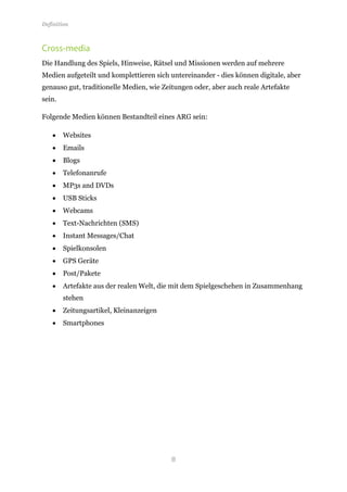 Definition



Cross-media
Die Handlung des Spiels, Hinweise, Rätsel und Missionen werden auf mehrere
Medien aufgeteilt und komplettieren sich untereinander - dies können digitale, aber
genauso gut, traditionelle Medien, wie Zeitungen oder, aber auch reale Artefakte
sein.

Folgende Medien können Bestandteil eines ARG sein:

    •   Websites
    •   Emails
    •   Blogs
    •   Telefonanrufe
    •   MP3s and DVDs
    •   USB Sticks
    •   Webcams
    •   Text-Nachrichten (SMS)
    •   Instant Messages/Chat
    •   Spielkonsolen
    •   GPS Geräte
    •   Post/Pakete
    •   Artefakte aus der realen Welt, die mit dem Spielgeschehen in Zusammenhang
        stehen
    •   Zeitungsartikel, Kleinanzeigen
    •   Smartphones




                                         8
 