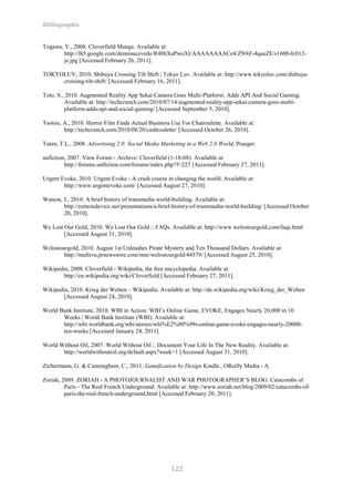 Bibliographie


Togawa, Y., 2008. Cloverfield Manga. Available at:
        http://lh5.google.com/dennisacevedo/R48bXaPwoXI/AAAAAAAACe4/ZN9Z-4qauZE/s1600-h/012-
        je.jpg [Accessed February 26, 2011].

TOKYOLUV, 2010. Shibuya Crossing Tilt Shift | Tokyo Luv. Available at: http://www.tokyoluv.com/shibuya-
     crossing-tilt-shift/ [Accessed February 16, 2011].

Toto, S., 2010. Augmented Reality App Sekai Camera Goes Multi-Platform. Adds API And Social Gaming.
          Available at: http://techcrunch.com/2010/07/14/augmented-reality-app-sekai-camera-goes-multi-
          platform-adds-api-and-social-gaming/ [Accessed September 5, 2010].

Tsotsis, A., 2010. Horror Film Finds Actual Business Use For Chatroulette. Available at:
         http://techcrunch.com/2010/08/20/cashroulette/ [Accessed October 26, 2010].

Tuten, T.L., 2008. Advertising 2.0: Social Media Marketing in a Web 2.0 World, Praeger.

unfiction, 2007. View Forum - Archive: Cloverfield (1-18-08). Available at:
         http://forums.unfiction.com/forums/index.php?f=227 [Accessed February 27, 2011].

Urgent Evoke, 2010. Urgent Evoke - A crash course in changing the world. Available at:
        http://www.urgentevoke.com/ [Accessed August 27, 2010].

Watson, J., 2010. A brief history of transmedia world-building. Available at:
        http://remotedevice.net/presentations/a-brief-history-of-transmedia-world-building/ [Accessed October
        20, 2010].

We Lost Our Gold, 2010. We Lost Our Gold :: FAQs. Available at: http://www.welostourgold.com/faqs.html
        [Accessed August 31, 2010].

Welostourgold, 2010. August 1st Unleashes Pirate Mystery and Ten Thousand Dollars. Available at:
        http://multivu.prnewswire.com/mnr/welostourgold/44579/ [Accessed August 25, 2010].

Wikipedia, 2008. Cloverfield - Wikipedia, the free encyclopedia. Available at:
        http://en.wikipedia.org/wiki/Cloverfield [Accessed February 27, 2011].

Wikipedia, 2010. Krieg der Welten – Wikipedia. Available at: http://de.wikipedia.org/wiki/Krieg_der_Welten
        [Accessed August 24, 2010].

World Bank Institute, 2010. WBI in Action: WBI’s Online Game, EVOKE, Engages Nearly 20,000 in 10
       Weeks | World Bank Institute (WBI). Available at:
       http://wbi.worldbank.org/wbi/stories/wbi%E2%80%99s-online-game-evoke-engages-nearly-20000-
       ten-weeks [Accessed January 24, 2011].

World Without Oil, 2007. World Without Oil :: Document Your Life In The New Reality. Available at:
       http://worldwithoutoil.org/default.aspx?week=1 [Accessed August 31, 2010].

Zichermann, G. & Cunningham, C., 2011. Gamification by Design Kindle., OReilly Media - A.

Zoriah, 2009. ZORIAH - A PHOTOJOURNALIST AND WAR PHOTOGRAPHER’S BLOG: Catacombs of
         Paris - The Real French Underground. Available at: http://www.zoriah.net/blog/2009/02/catacombs-of-
         paris-the-real-french-underground.html [Accessed February 20, 2011].




                                                     122
 