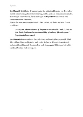 Definition


Der Magic Circle ist keine Grenze mehr, der die ludischen Elemente von den realen
trennt, sondern eine geheime Vereinbarung, welche Aktionen sich von den normalen
Handlungen unterscheiden. Die Handlungen im Magic Circle bekommen eine
besondere soziale Bedeutung.
Sowohl das Spiel als auch das normale Leben können von dieser unklaren Grenze
profitieren:

       „[ARGs] can take the pleasure of the game to ordinary life.“ und „[ARGs] can
       take the thrill of immediacy and tangibility of ordinary life to the game.”
       (Montola et al. 2009, p.21)

Der Magic Circle verschwimmt, das reale Leben und das Spiel ergänzen sich dabei.
Dies eröffnet Chancen, birgt aber auch einige Risiken in sich. Aus diesem Grund
sollten ARGs nicht nur als Spiel, sondern auch als ‚nongame‘ Phänomen betrachtet
werden. (Montola et al. 2009, p.19)




                                          14
 
